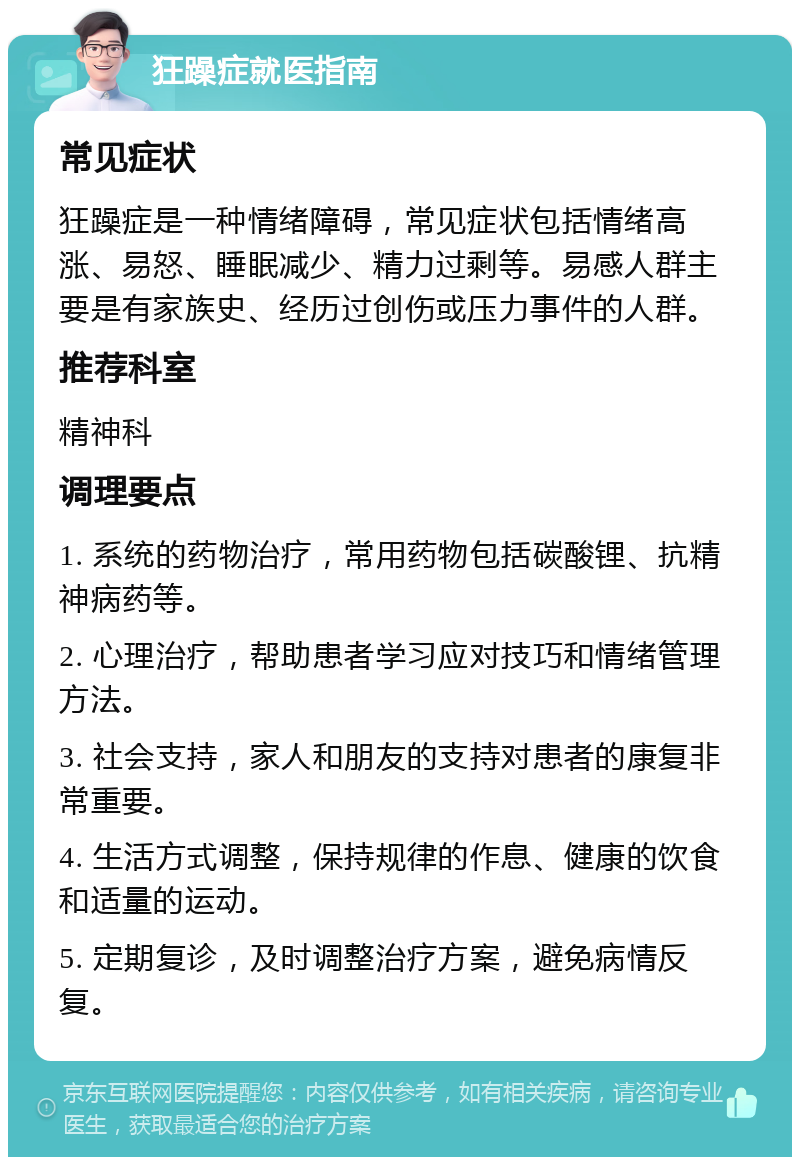 狂躁症就医指南 常见症状 狂躁症是一种情绪障碍，常见症状包括情绪高涨、易怒、睡眠减少、精力过剩等。易感人群主要是有家族史、经历过创伤或压力事件的人群。 推荐科室 精神科 调理要点 1. 系统的药物治疗，常用药物包括碳酸锂、抗精神病药等。 2. 心理治疗，帮助患者学习应对技巧和情绪管理方法。 3. 社会支持，家人和朋友的支持对患者的康复非常重要。 4. 生活方式调整，保持规律的作息、健康的饮食和适量的运动。 5. 定期复诊，及时调整治疗方案，避免病情反复。