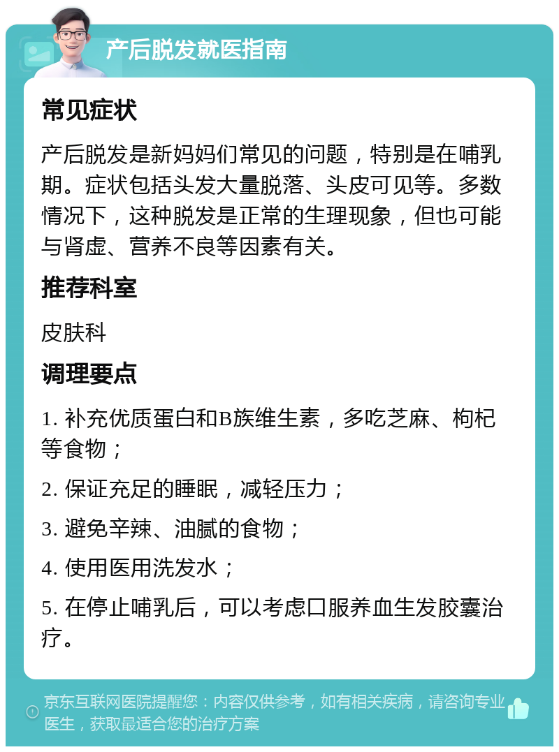 产后脱发就医指南 常见症状 产后脱发是新妈妈们常见的问题，特别是在哺乳期。症状包括头发大量脱落、头皮可见等。多数情况下，这种脱发是正常的生理现象，但也可能与肾虚、营养不良等因素有关。 推荐科室 皮肤科 调理要点 1. 补充优质蛋白和B族维生素，多吃芝麻、枸杞等食物； 2. 保证充足的睡眠，减轻压力； 3. 避免辛辣、油腻的食物； 4. 使用医用洗发水； 5. 在停止哺乳后，可以考虑口服养血生发胶囊治疗。