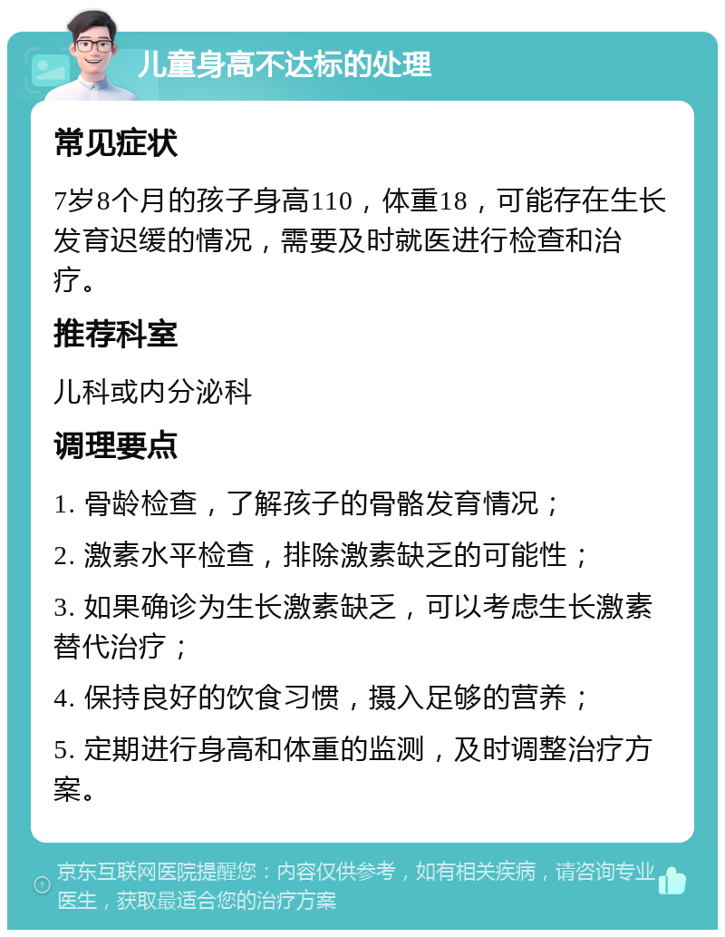 儿童身高不达标的处理 常见症状 7岁8个月的孩子身高110，体重18，可能存在生长发育迟缓的情况，需要及时就医进行检查和治疗。 推荐科室 儿科或内分泌科 调理要点 1. 骨龄检查，了解孩子的骨骼发育情况； 2. 激素水平检查，排除激素缺乏的可能性； 3. 如果确诊为生长激素缺乏，可以考虑生长激素替代治疗； 4. 保持良好的饮食习惯，摄入足够的营养； 5. 定期进行身高和体重的监测，及时调整治疗方案。