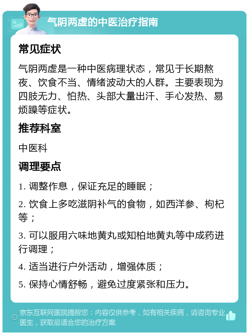 气阴两虚的中医治疗指南 常见症状 气阴两虚是一种中医病理状态，常见于长期熬夜、饮食不当、情绪波动大的人群。主要表现为四肢无力、怕热、头部大量出汗、手心发热、易烦躁等症状。 推荐科室 中医科 调理要点 1. 调整作息，保证充足的睡眠； 2. 饮食上多吃滋阴补气的食物，如西洋参、枸杞等； 3. 可以服用六味地黄丸或知柏地黄丸等中成药进行调理； 4. 适当进行户外活动，增强体质； 5. 保持心情舒畅，避免过度紧张和压力。