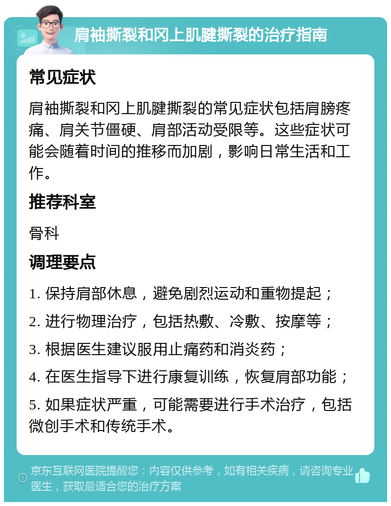 肩袖撕裂和冈上肌腱撕裂的治疗指南 常见症状 肩袖撕裂和冈上肌腱撕裂的常见症状包括肩膀疼痛、肩关节僵硬、肩部活动受限等。这些症状可能会随着时间的推移而加剧，影响日常生活和工作。 推荐科室 骨科 调理要点 1. 保持肩部休息，避免剧烈运动和重物提起； 2. 进行物理治疗，包括热敷、冷敷、按摩等； 3. 根据医生建议服用止痛药和消炎药； 4. 在医生指导下进行康复训练，恢复肩部功能； 5. 如果症状严重，可能需要进行手术治疗，包括微创手术和传统手术。