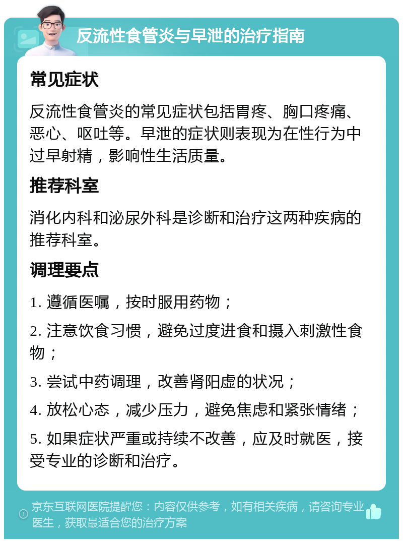 反流性食管炎与早泄的治疗指南 常见症状 反流性食管炎的常见症状包括胃疼、胸口疼痛、恶心、呕吐等。早泄的症状则表现为在性行为中过早射精，影响性生活质量。 推荐科室 消化内科和泌尿外科是诊断和治疗这两种疾病的推荐科室。 调理要点 1. 遵循医嘱，按时服用药物； 2. 注意饮食习惯，避免过度进食和摄入刺激性食物； 3. 尝试中药调理，改善肾阳虚的状况； 4. 放松心态，减少压力，避免焦虑和紧张情绪； 5. 如果症状严重或持续不改善，应及时就医，接受专业的诊断和治疗。