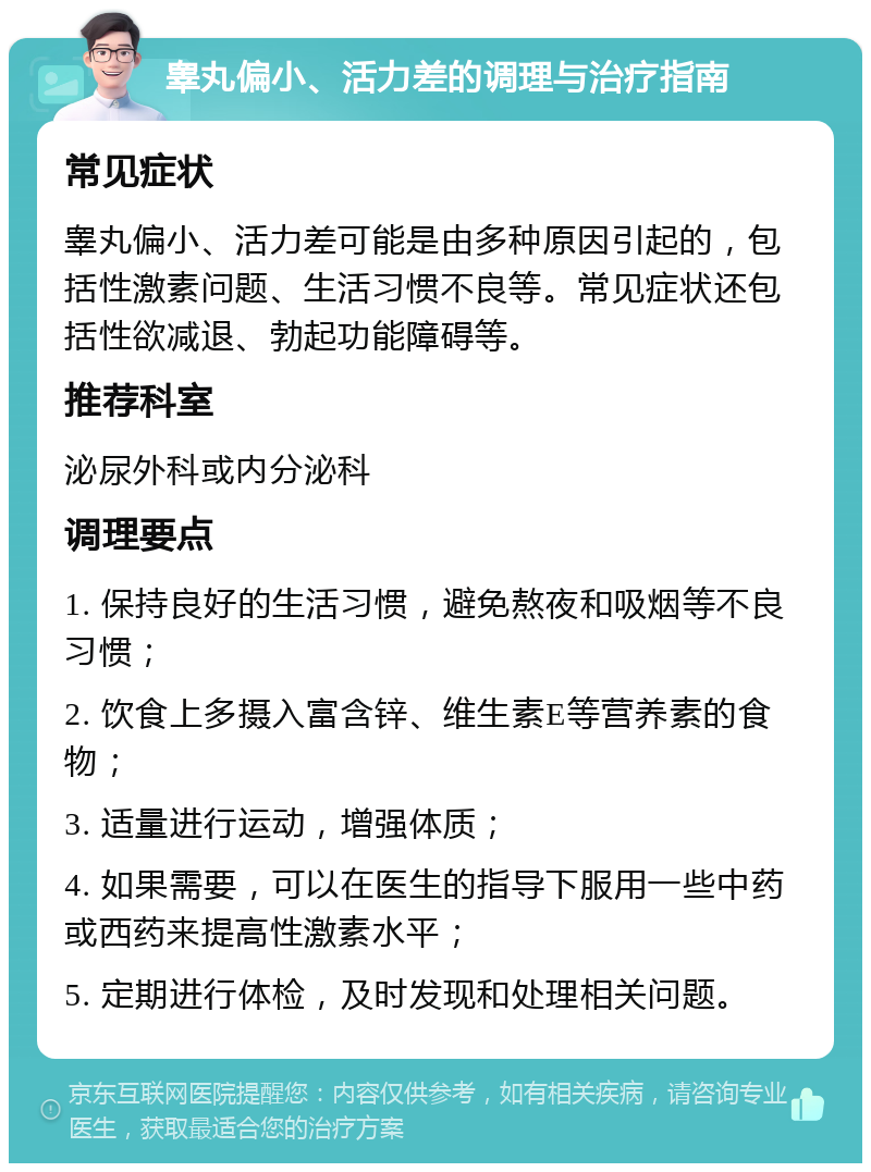 睾丸偏小、活力差的调理与治疗指南 常见症状 睾丸偏小、活力差可能是由多种原因引起的，包括性激素问题、生活习惯不良等。常见症状还包括性欲减退、勃起功能障碍等。 推荐科室 泌尿外科或内分泌科 调理要点 1. 保持良好的生活习惯，避免熬夜和吸烟等不良习惯； 2. 饮食上多摄入富含锌、维生素E等营养素的食物； 3. 适量进行运动，增强体质； 4. 如果需要，可以在医生的指导下服用一些中药或西药来提高性激素水平； 5. 定期进行体检，及时发现和处理相关问题。