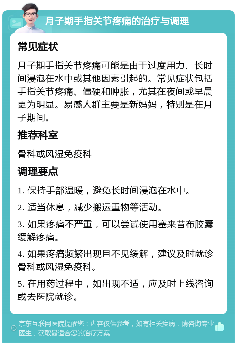 月子期手指关节疼痛的治疗与调理 常见症状 月子期手指关节疼痛可能是由于过度用力、长时间浸泡在水中或其他因素引起的。常见症状包括手指关节疼痛、僵硬和肿胀，尤其在夜间或早晨更为明显。易感人群主要是新妈妈，特别是在月子期间。 推荐科室 骨科或风湿免疫科 调理要点 1. 保持手部温暖，避免长时间浸泡在水中。 2. 适当休息，减少搬运重物等活动。 3. 如果疼痛不严重，可以尝试使用塞来昔布胶囊缓解疼痛。 4. 如果疼痛频繁出现且不见缓解，建议及时就诊骨科或风湿免疫科。 5. 在用药过程中，如出现不适，应及时上线咨询或去医院就诊。