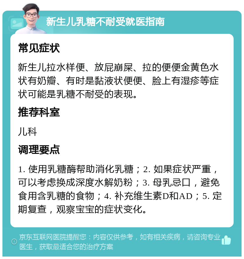 新生儿乳糖不耐受就医指南 常见症状 新生儿拉水样便、放屁崩屎、拉的便便金黄色水状有奶瓣、有时是黏液状便便、脸上有湿疹等症状可能是乳糖不耐受的表现。 推荐科室 儿科 调理要点 1. 使用乳糖酶帮助消化乳糖；2. 如果症状严重，可以考虑换成深度水解奶粉；3. 母乳忌口，避免食用含乳糖的食物；4. 补充维生素D和AD；5. 定期复查，观察宝宝的症状变化。