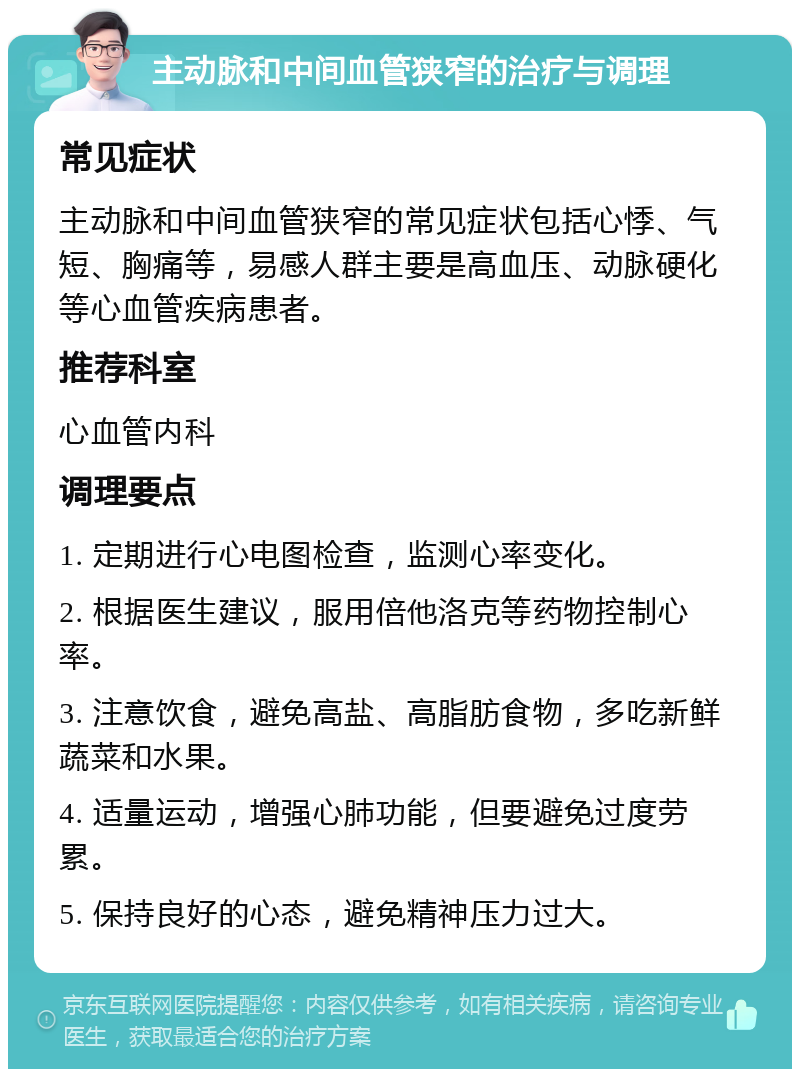 主动脉和中间血管狭窄的治疗与调理 常见症状 主动脉和中间血管狭窄的常见症状包括心悸、气短、胸痛等，易感人群主要是高血压、动脉硬化等心血管疾病患者。 推荐科室 心血管内科 调理要点 1. 定期进行心电图检查，监测心率变化。 2. 根据医生建议，服用倍他洛克等药物控制心率。 3. 注意饮食，避免高盐、高脂肪食物，多吃新鲜蔬菜和水果。 4. 适量运动，增强心肺功能，但要避免过度劳累。 5. 保持良好的心态，避免精神压力过大。