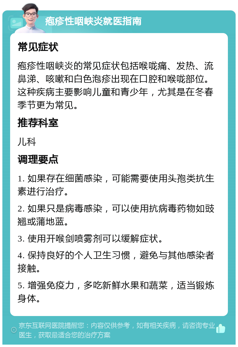 疱疹性咽峡炎就医指南 常见症状 疱疹性咽峡炎的常见症状包括喉咙痛、发热、流鼻涕、咳嗽和白色泡疹出现在口腔和喉咙部位。这种疾病主要影响儿童和青少年，尤其是在冬春季节更为常见。 推荐科室 儿科 调理要点 1. 如果存在细菌感染，可能需要使用头孢类抗生素进行治疗。 2. 如果只是病毒感染，可以使用抗病毒药物如豉翘或蒲地蓝。 3. 使用开喉剑喷雾剂可以缓解症状。 4. 保持良好的个人卫生习惯，避免与其他感染者接触。 5. 增强免疫力，多吃新鲜水果和蔬菜，适当锻炼身体。