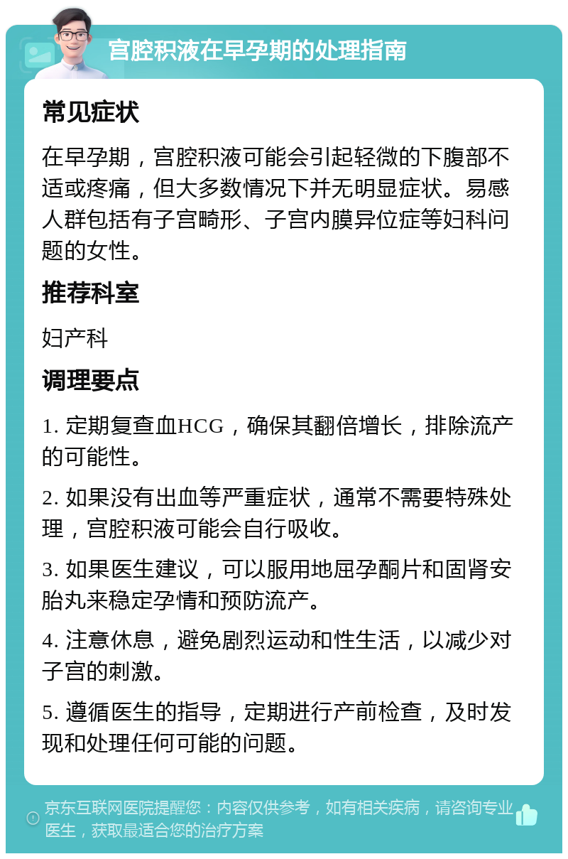 宫腔积液在早孕期的处理指南 常见症状 在早孕期，宫腔积液可能会引起轻微的下腹部不适或疼痛，但大多数情况下并无明显症状。易感人群包括有子宫畸形、子宫内膜异位症等妇科问题的女性。 推荐科室 妇产科 调理要点 1. 定期复查血HCG，确保其翻倍增长，排除流产的可能性。 2. 如果没有出血等严重症状，通常不需要特殊处理，宫腔积液可能会自行吸收。 3. 如果医生建议，可以服用地屈孕酮片和固肾安胎丸来稳定孕情和预防流产。 4. 注意休息，避免剧烈运动和性生活，以减少对子宫的刺激。 5. 遵循医生的指导，定期进行产前检查，及时发现和处理任何可能的问题。