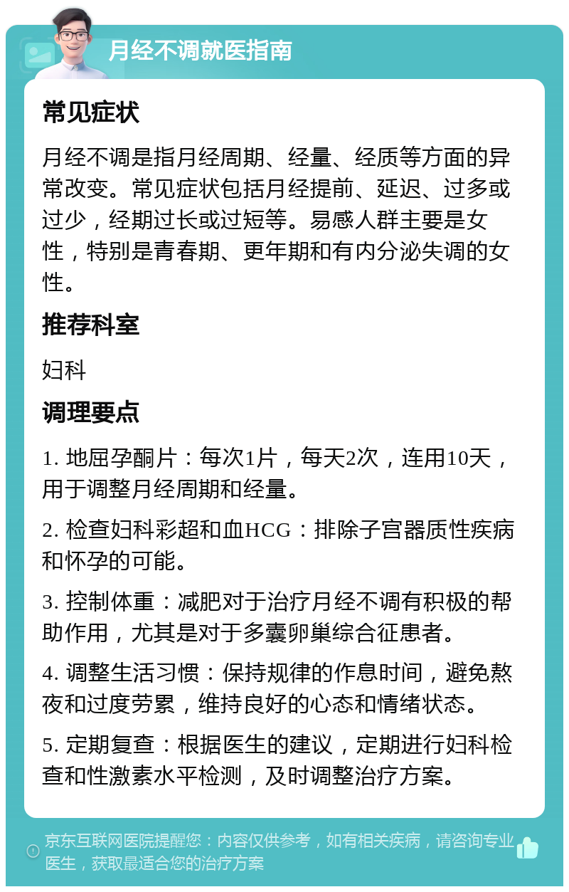 月经不调就医指南 常见症状 月经不调是指月经周期、经量、经质等方面的异常改变。常见症状包括月经提前、延迟、过多或过少，经期过长或过短等。易感人群主要是女性，特别是青春期、更年期和有内分泌失调的女性。 推荐科室 妇科 调理要点 1. 地屈孕酮片：每次1片，每天2次，连用10天，用于调整月经周期和经量。 2. 检查妇科彩超和血HCG：排除子宫器质性疾病和怀孕的可能。 3. 控制体重：减肥对于治疗月经不调有积极的帮助作用，尤其是对于多囊卵巢综合征患者。 4. 调整生活习惯：保持规律的作息时间，避免熬夜和过度劳累，维持良好的心态和情绪状态。 5. 定期复查：根据医生的建议，定期进行妇科检查和性激素水平检测，及时调整治疗方案。