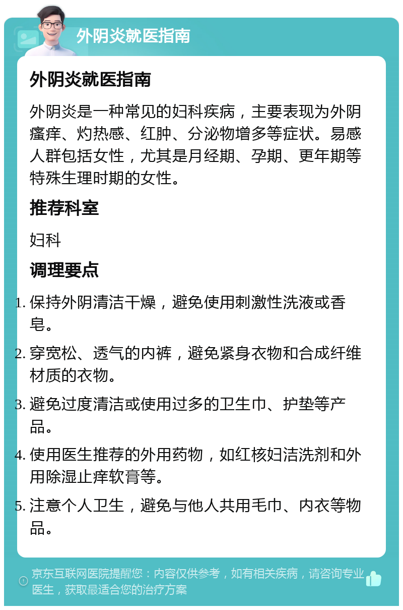 外阴炎就医指南 外阴炎就医指南 外阴炎是一种常见的妇科疾病，主要表现为外阴瘙痒、灼热感、红肿、分泌物增多等症状。易感人群包括女性，尤其是月经期、孕期、更年期等特殊生理时期的女性。 推荐科室 妇科 调理要点 保持外阴清洁干燥，避免使用刺激性洗液或香皂。 穿宽松、透气的内裤，避免紧身衣物和合成纤维材质的衣物。 避免过度清洁或使用过多的卫生巾、护垫等产品。 使用医生推荐的外用药物，如红核妇洁洗剂和外用除湿止痒软膏等。 注意个人卫生，避免与他人共用毛巾、内衣等物品。