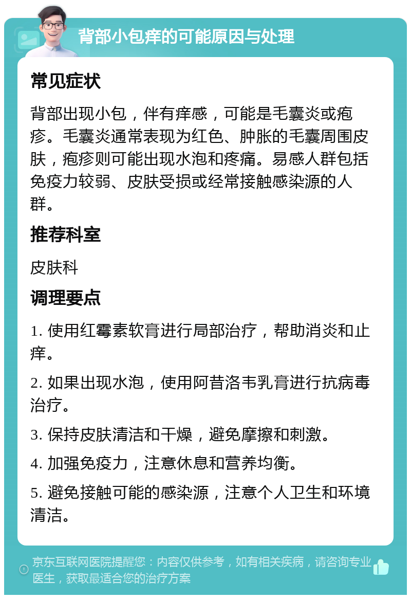 背部小包痒的可能原因与处理 常见症状 背部出现小包，伴有痒感，可能是毛囊炎或疱疹。毛囊炎通常表现为红色、肿胀的毛囊周围皮肤，疱疹则可能出现水泡和疼痛。易感人群包括免疫力较弱、皮肤受损或经常接触感染源的人群。 推荐科室 皮肤科 调理要点 1. 使用红霉素软膏进行局部治疗，帮助消炎和止痒。 2. 如果出现水泡，使用阿昔洛韦乳膏进行抗病毒治疗。 3. 保持皮肤清洁和干燥，避免摩擦和刺激。 4. 加强免疫力，注意休息和营养均衡。 5. 避免接触可能的感染源，注意个人卫生和环境清洁。