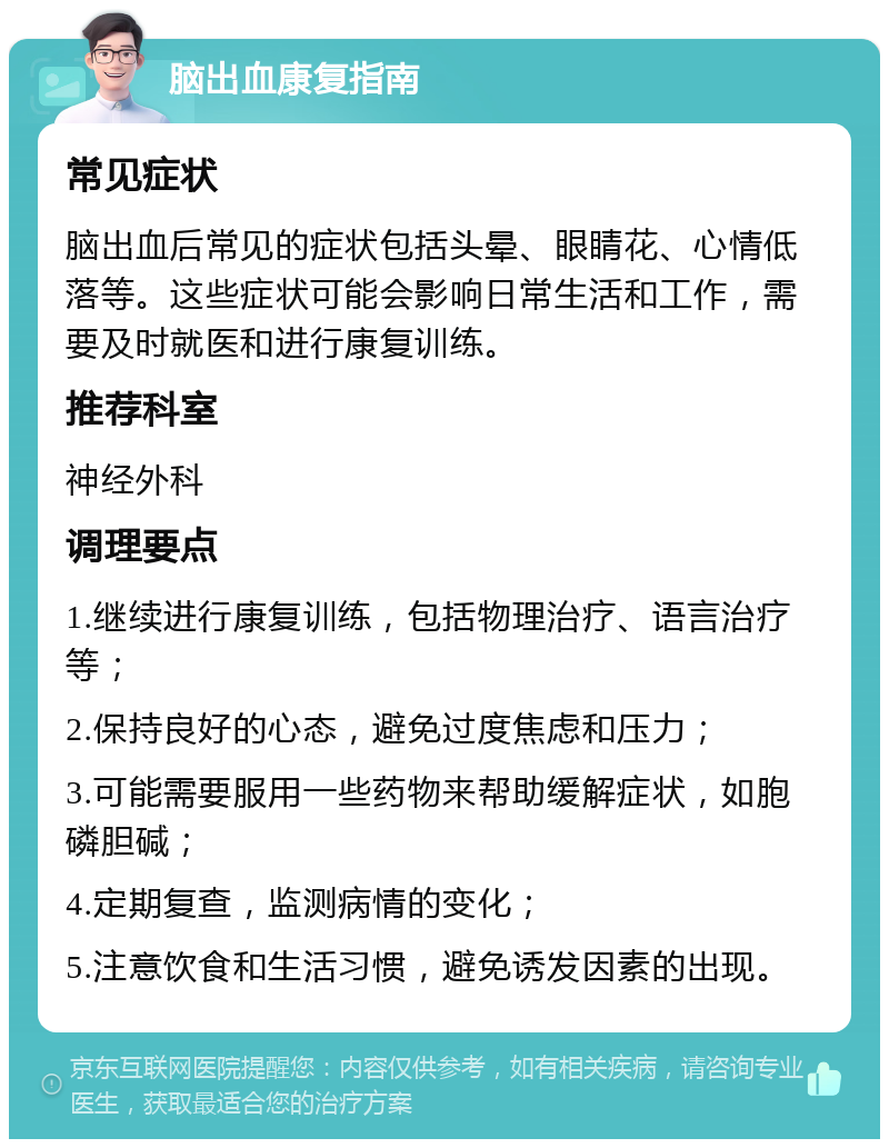 脑出血康复指南 常见症状 脑出血后常见的症状包括头晕、眼睛花、心情低落等。这些症状可能会影响日常生活和工作，需要及时就医和进行康复训练。 推荐科室 神经外科 调理要点 1.继续进行康复训练，包括物理治疗、语言治疗等； 2.保持良好的心态，避免过度焦虑和压力； 3.可能需要服用一些药物来帮助缓解症状，如胞磷胆碱； 4.定期复查，监测病情的变化； 5.注意饮食和生活习惯，避免诱发因素的出现。