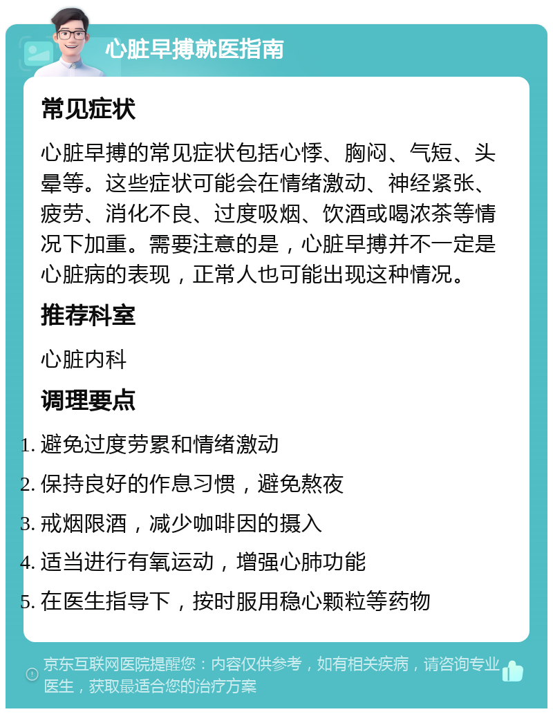 心脏早搏就医指南 常见症状 心脏早搏的常见症状包括心悸、胸闷、气短、头晕等。这些症状可能会在情绪激动、神经紧张、疲劳、消化不良、过度吸烟、饮酒或喝浓茶等情况下加重。需要注意的是，心脏早搏并不一定是心脏病的表现，正常人也可能出现这种情况。 推荐科室 心脏内科 调理要点 避免过度劳累和情绪激动 保持良好的作息习惯，避免熬夜 戒烟限酒，减少咖啡因的摄入 适当进行有氧运动，增强心肺功能 在医生指导下，按时服用稳心颗粒等药物