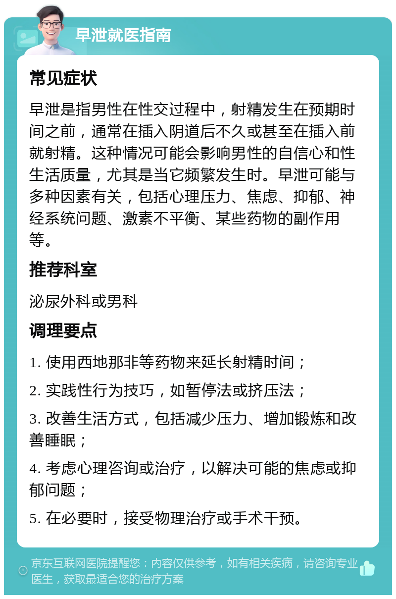 早泄就医指南 常见症状 早泄是指男性在性交过程中，射精发生在预期时间之前，通常在插入阴道后不久或甚至在插入前就射精。这种情况可能会影响男性的自信心和性生活质量，尤其是当它频繁发生时。早泄可能与多种因素有关，包括心理压力、焦虑、抑郁、神经系统问题、激素不平衡、某些药物的副作用等。 推荐科室 泌尿外科或男科 调理要点 1. 使用西地那非等药物来延长射精时间； 2. 实践性行为技巧，如暂停法或挤压法； 3. 改善生活方式，包括减少压力、增加锻炼和改善睡眠； 4. 考虑心理咨询或治疗，以解决可能的焦虑或抑郁问题； 5. 在必要时，接受物理治疗或手术干预。