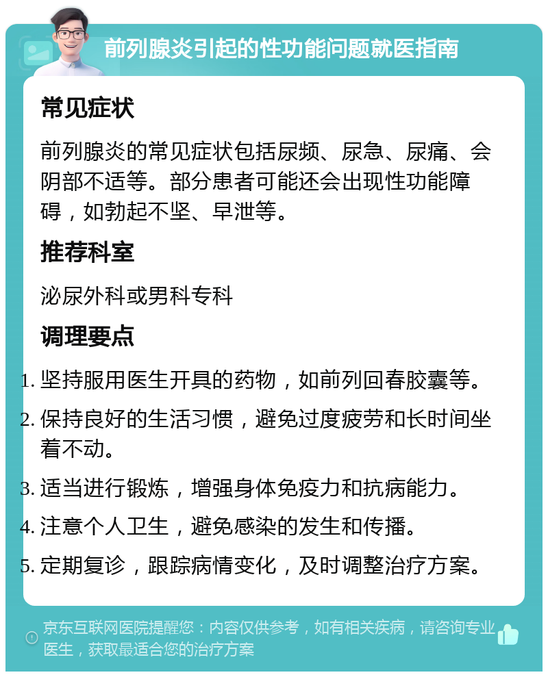 前列腺炎引起的性功能问题就医指南 常见症状 前列腺炎的常见症状包括尿频、尿急、尿痛、会阴部不适等。部分患者可能还会出现性功能障碍，如勃起不坚、早泄等。 推荐科室 泌尿外科或男科专科 调理要点 坚持服用医生开具的药物，如前列回春胶囊等。 保持良好的生活习惯，避免过度疲劳和长时间坐着不动。 适当进行锻炼，增强身体免疫力和抗病能力。 注意个人卫生，避免感染的发生和传播。 定期复诊，跟踪病情变化，及时调整治疗方案。