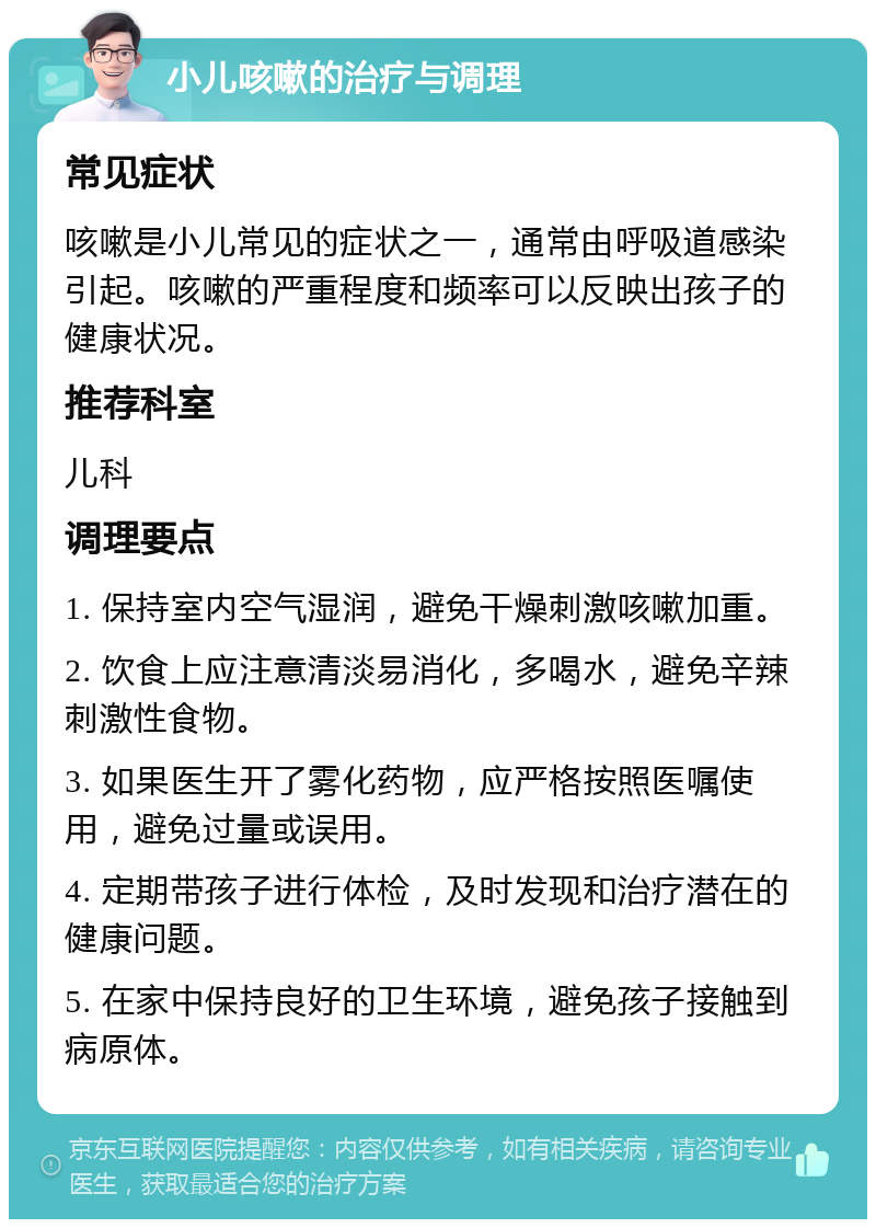 小儿咳嗽的治疗与调理 常见症状 咳嗽是小儿常见的症状之一，通常由呼吸道感染引起。咳嗽的严重程度和频率可以反映出孩子的健康状况。 推荐科室 儿科 调理要点 1. 保持室内空气湿润，避免干燥刺激咳嗽加重。 2. 饮食上应注意清淡易消化，多喝水，避免辛辣刺激性食物。 3. 如果医生开了雾化药物，应严格按照医嘱使用，避免过量或误用。 4. 定期带孩子进行体检，及时发现和治疗潜在的健康问题。 5. 在家中保持良好的卫生环境，避免孩子接触到病原体。