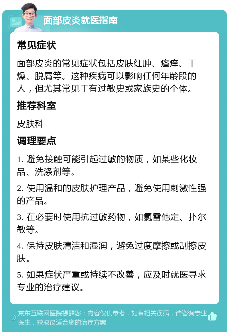 面部皮炎就医指南 常见症状 面部皮炎的常见症状包括皮肤红肿、瘙痒、干燥、脱屑等。这种疾病可以影响任何年龄段的人，但尤其常见于有过敏史或家族史的个体。 推荐科室 皮肤科 调理要点 1. 避免接触可能引起过敏的物质，如某些化妆品、洗涤剂等。 2. 使用温和的皮肤护理产品，避免使用刺激性强的产品。 3. 在必要时使用抗过敏药物，如氯雷他定、扑尔敏等。 4. 保持皮肤清洁和湿润，避免过度摩擦或刮擦皮肤。 5. 如果症状严重或持续不改善，应及时就医寻求专业的治疗建议。