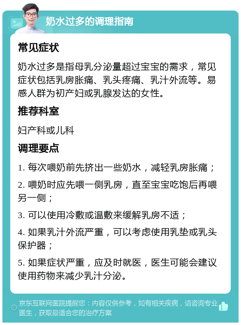 奶水过多的调理指南 常见症状 奶水过多是指母乳分泌量超过宝宝的需求，常见症状包括乳房胀痛、乳头疼痛、乳汁外流等。易感人群为初产妇或乳腺发达的女性。 推荐科室 妇产科或儿科 调理要点 1. 每次喂奶前先挤出一些奶水，减轻乳房胀痛； 2. 喂奶时应先喂一侧乳房，直至宝宝吃饱后再喂另一侧； 3. 可以使用冷敷或温敷来缓解乳房不适； 4. 如果乳汁外流严重，可以考虑使用乳垫或乳头保护器； 5. 如果症状严重，应及时就医，医生可能会建议使用药物来减少乳汁分泌。