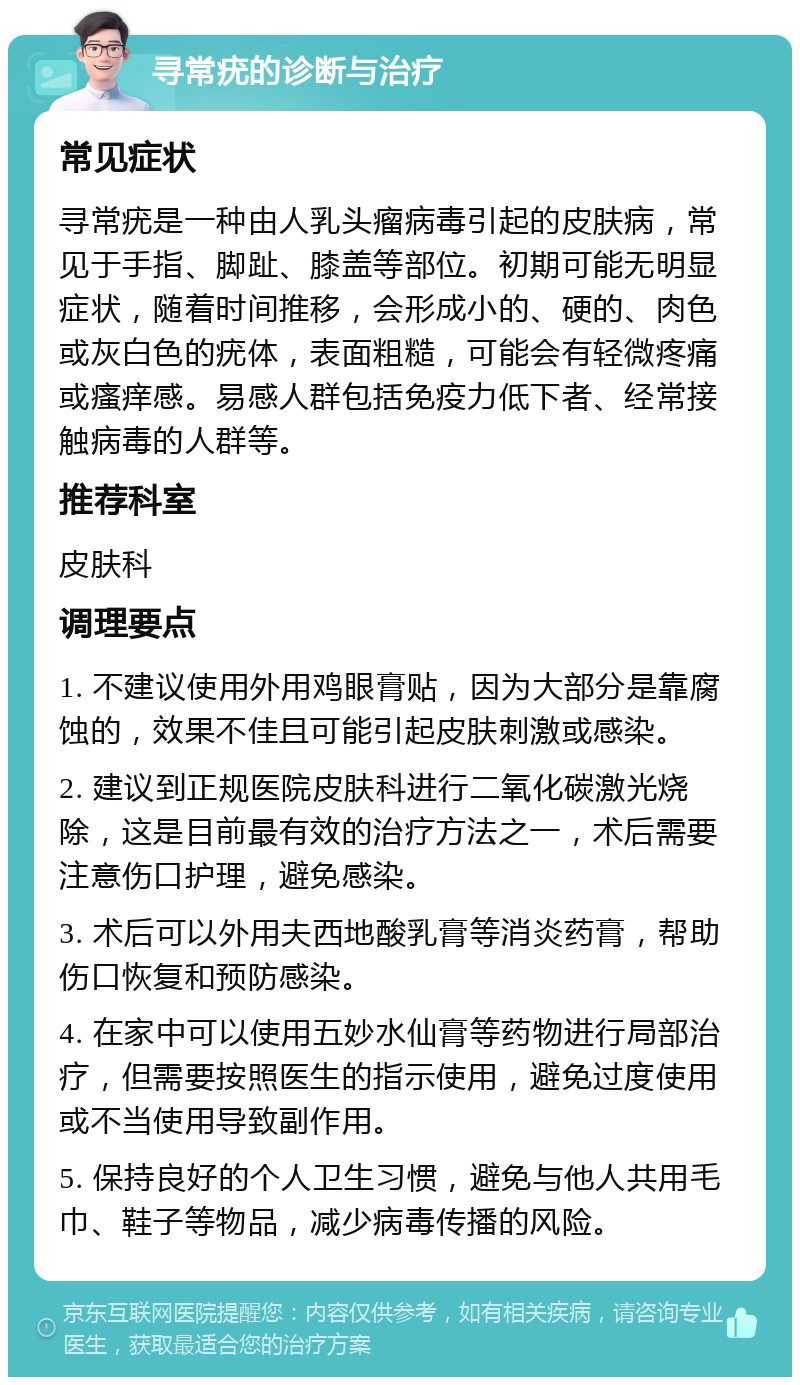 寻常疣的诊断与治疗 常见症状 寻常疣是一种由人乳头瘤病毒引起的皮肤病，常见于手指、脚趾、膝盖等部位。初期可能无明显症状，随着时间推移，会形成小的、硬的、肉色或灰白色的疣体，表面粗糙，可能会有轻微疼痛或瘙痒感。易感人群包括免疫力低下者、经常接触病毒的人群等。 推荐科室 皮肤科 调理要点 1. 不建议使用外用鸡眼膏贴，因为大部分是靠腐蚀的，效果不佳且可能引起皮肤刺激或感染。 2. 建议到正规医院皮肤科进行二氧化碳激光烧除，这是目前最有效的治疗方法之一，术后需要注意伤口护理，避免感染。 3. 术后可以外用夫西地酸乳膏等消炎药膏，帮助伤口恢复和预防感染。 4. 在家中可以使用五妙水仙膏等药物进行局部治疗，但需要按照医生的指示使用，避免过度使用或不当使用导致副作用。 5. 保持良好的个人卫生习惯，避免与他人共用毛巾、鞋子等物品，减少病毒传播的风险。