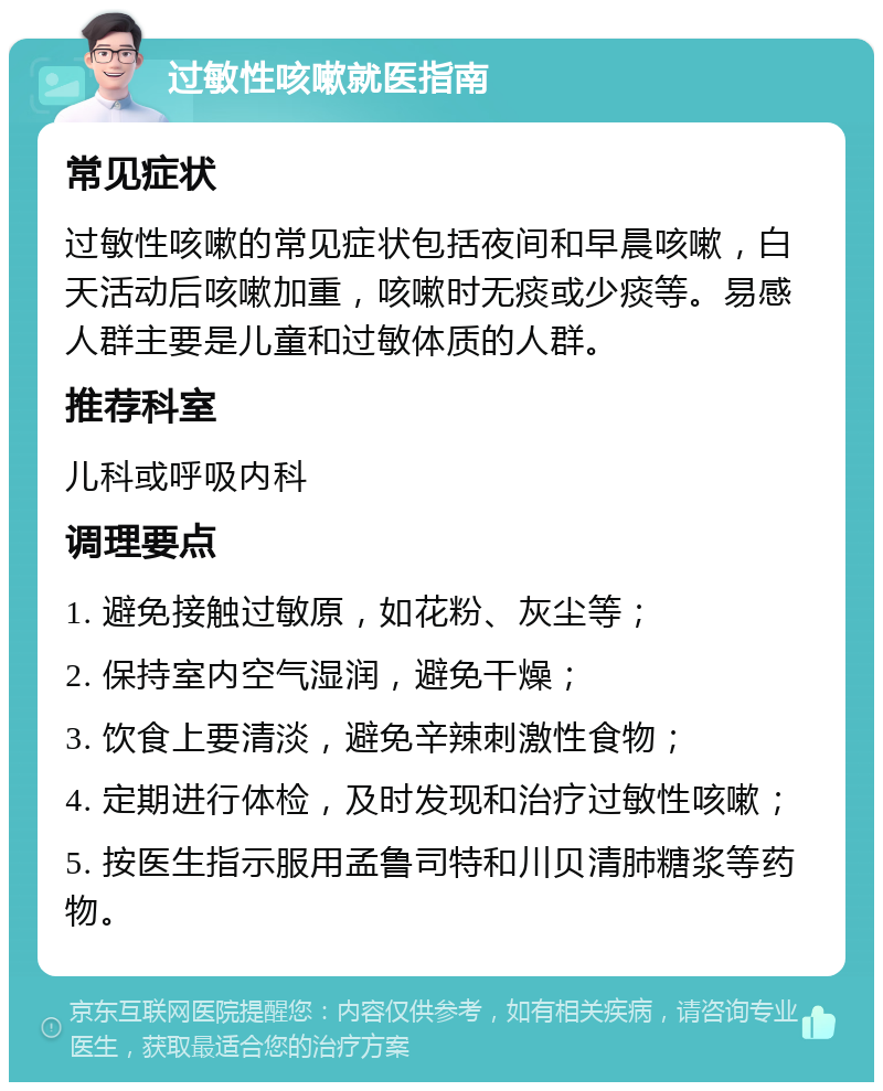 过敏性咳嗽就医指南 常见症状 过敏性咳嗽的常见症状包括夜间和早晨咳嗽，白天活动后咳嗽加重，咳嗽时无痰或少痰等。易感人群主要是儿童和过敏体质的人群。 推荐科室 儿科或呼吸内科 调理要点 1. 避免接触过敏原，如花粉、灰尘等； 2. 保持室内空气湿润，避免干燥； 3. 饮食上要清淡，避免辛辣刺激性食物； 4. 定期进行体检，及时发现和治疗过敏性咳嗽； 5. 按医生指示服用孟鲁司特和川贝清肺糖浆等药物。