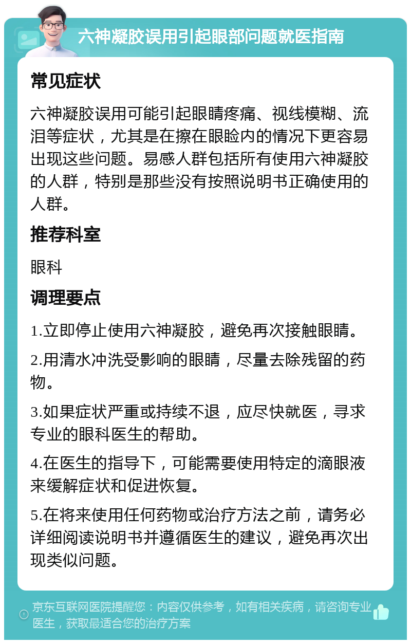 六神凝胶误用引起眼部问题就医指南 常见症状 六神凝胶误用可能引起眼睛疼痛、视线模糊、流泪等症状，尤其是在擦在眼睑内的情况下更容易出现这些问题。易感人群包括所有使用六神凝胶的人群，特别是那些没有按照说明书正确使用的人群。 推荐科室 眼科 调理要点 1.立即停止使用六神凝胶，避免再次接触眼睛。 2.用清水冲洗受影响的眼睛，尽量去除残留的药物。 3.如果症状严重或持续不退，应尽快就医，寻求专业的眼科医生的帮助。 4.在医生的指导下，可能需要使用特定的滴眼液来缓解症状和促进恢复。 5.在将来使用任何药物或治疗方法之前，请务必详细阅读说明书并遵循医生的建议，避免再次出现类似问题。