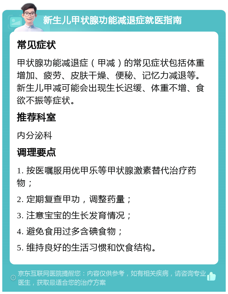 新生儿甲状腺功能减退症就医指南 常见症状 甲状腺功能减退症（甲减）的常见症状包括体重增加、疲劳、皮肤干燥、便秘、记忆力减退等。新生儿甲减可能会出现生长迟缓、体重不增、食欲不振等症状。 推荐科室 内分泌科 调理要点 1. 按医嘱服用优甲乐等甲状腺激素替代治疗药物； 2. 定期复查甲功，调整药量； 3. 注意宝宝的生长发育情况； 4. 避免食用过多含碘食物； 5. 维持良好的生活习惯和饮食结构。