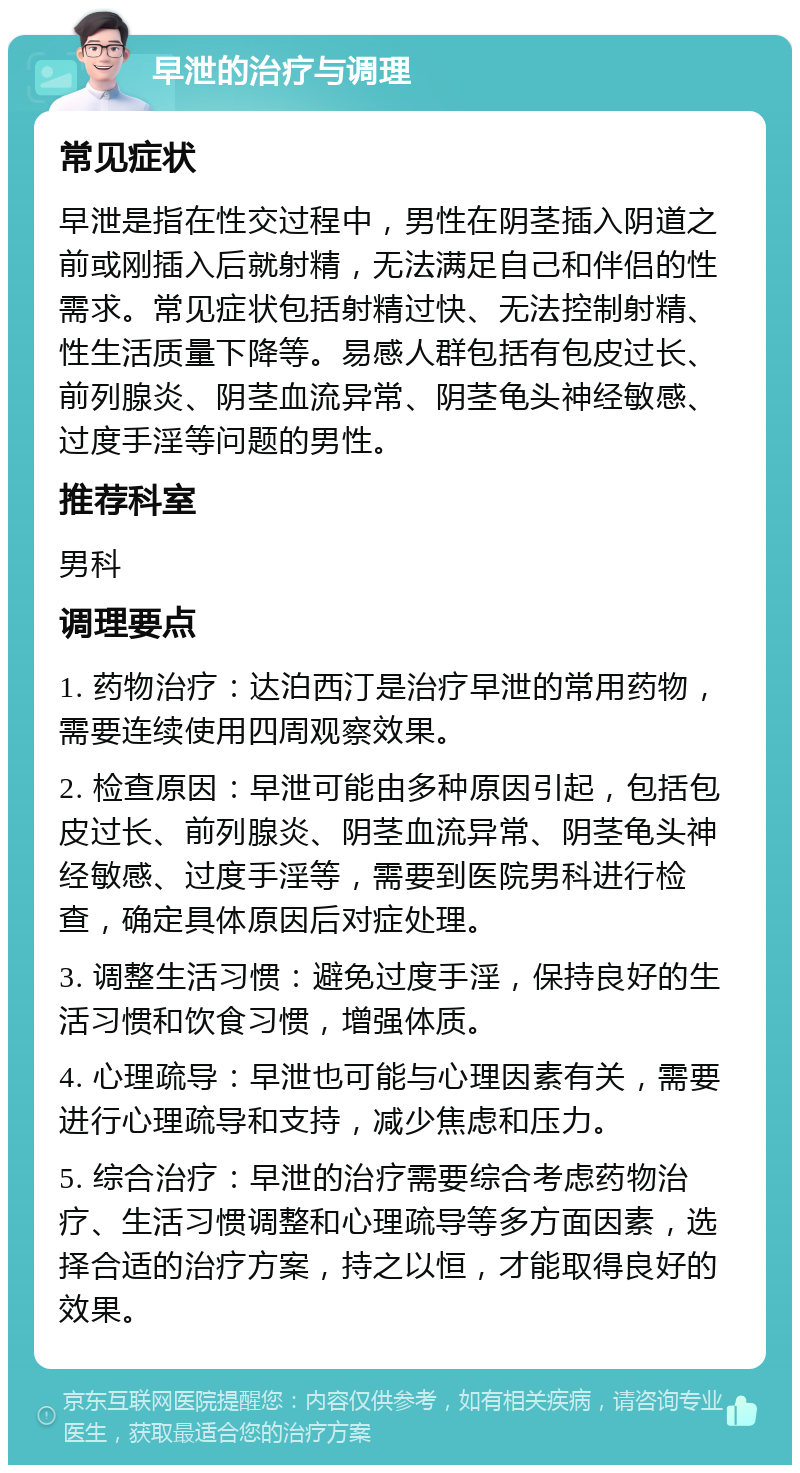 早泄的治疗与调理 常见症状 早泄是指在性交过程中，男性在阴茎插入阴道之前或刚插入后就射精，无法满足自己和伴侣的性需求。常见症状包括射精过快、无法控制射精、性生活质量下降等。易感人群包括有包皮过长、前列腺炎、阴茎血流异常、阴茎龟头神经敏感、过度手淫等问题的男性。 推荐科室 男科 调理要点 1. 药物治疗：达泊西汀是治疗早泄的常用药物，需要连续使用四周观察效果。 2. 检查原因：早泄可能由多种原因引起，包括包皮过长、前列腺炎、阴茎血流异常、阴茎龟头神经敏感、过度手淫等，需要到医院男科进行检查，确定具体原因后对症处理。 3. 调整生活习惯：避免过度手淫，保持良好的生活习惯和饮食习惯，增强体质。 4. 心理疏导：早泄也可能与心理因素有关，需要进行心理疏导和支持，减少焦虑和压力。 5. 综合治疗：早泄的治疗需要综合考虑药物治疗、生活习惯调整和心理疏导等多方面因素，选择合适的治疗方案，持之以恒，才能取得良好的效果。