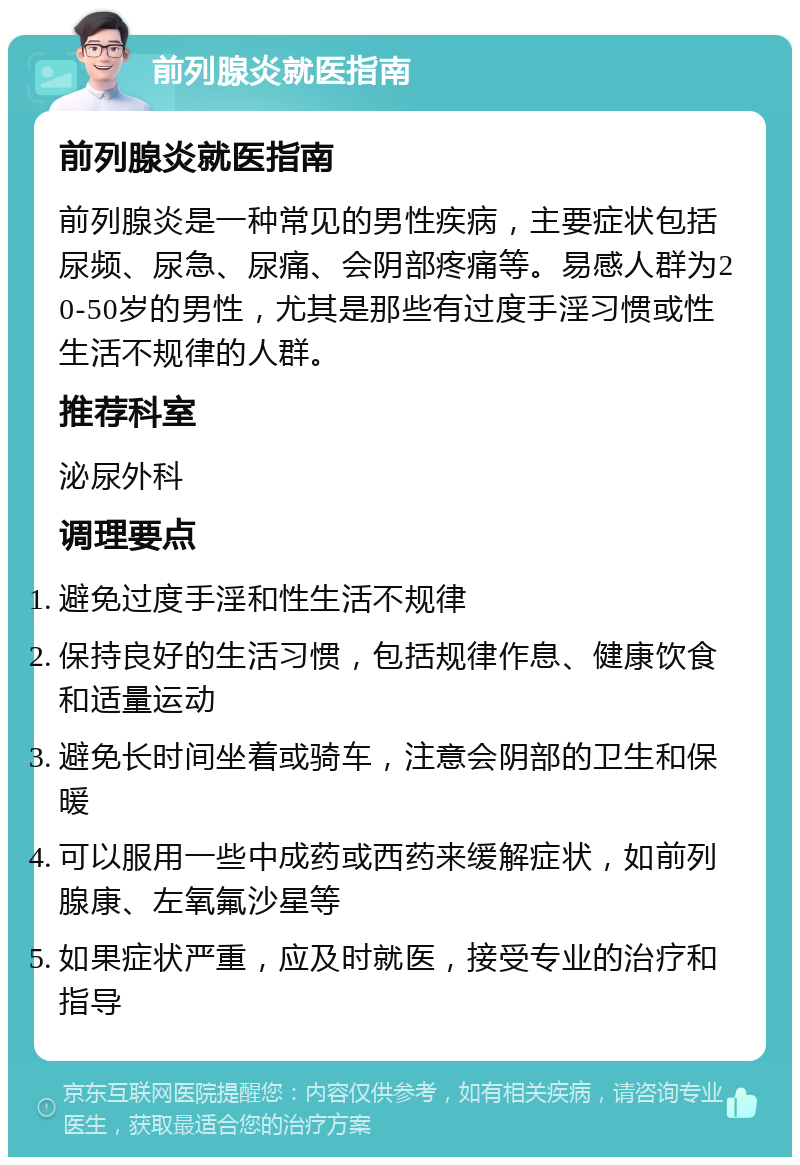 前列腺炎就医指南 前列腺炎就医指南 前列腺炎是一种常见的男性疾病，主要症状包括尿频、尿急、尿痛、会阴部疼痛等。易感人群为20-50岁的男性，尤其是那些有过度手淫习惯或性生活不规律的人群。 推荐科室 泌尿外科 调理要点 避免过度手淫和性生活不规律 保持良好的生活习惯，包括规律作息、健康饮食和适量运动 避免长时间坐着或骑车，注意会阴部的卫生和保暖 可以服用一些中成药或西药来缓解症状，如前列腺康、左氧氟沙星等 如果症状严重，应及时就医，接受专业的治疗和指导