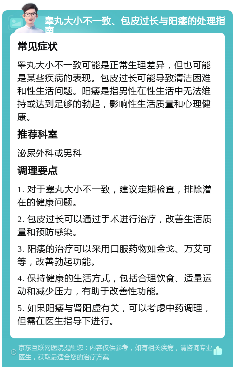 睾丸大小不一致、包皮过长与阳痿的处理指南 常见症状 睾丸大小不一致可能是正常生理差异，但也可能是某些疾病的表现。包皮过长可能导致清洁困难和性生活问题。阳痿是指男性在性生活中无法维持或达到足够的勃起，影响性生活质量和心理健康。 推荐科室 泌尿外科或男科 调理要点 1. 对于睾丸大小不一致，建议定期检查，排除潜在的健康问题。 2. 包皮过长可以通过手术进行治疗，改善生活质量和预防感染。 3. 阳痿的治疗可以采用口服药物如金戈、万艾可等，改善勃起功能。 4. 保持健康的生活方式，包括合理饮食、适量运动和减少压力，有助于改善性功能。 5. 如果阳痿与肾阳虚有关，可以考虑中药调理，但需在医生指导下进行。