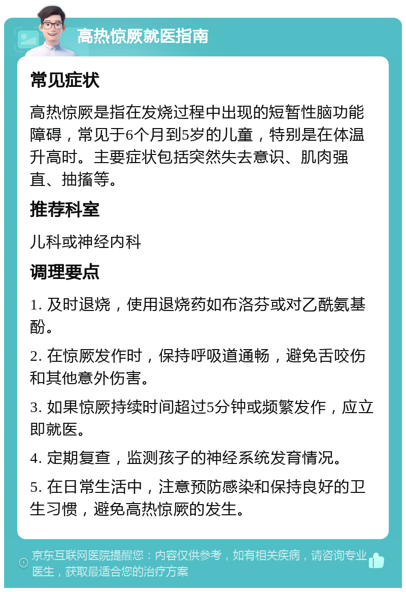 高热惊厥就医指南 常见症状 高热惊厥是指在发烧过程中出现的短暂性脑功能障碍，常见于6个月到5岁的儿童，特别是在体温升高时。主要症状包括突然失去意识、肌肉强直、抽搐等。 推荐科室 儿科或神经内科 调理要点 1. 及时退烧，使用退烧药如布洛芬或对乙酰氨基酚。 2. 在惊厥发作时，保持呼吸道通畅，避免舌咬伤和其他意外伤害。 3. 如果惊厥持续时间超过5分钟或频繁发作，应立即就医。 4. 定期复查，监测孩子的神经系统发育情况。 5. 在日常生活中，注意预防感染和保持良好的卫生习惯，避免高热惊厥的发生。