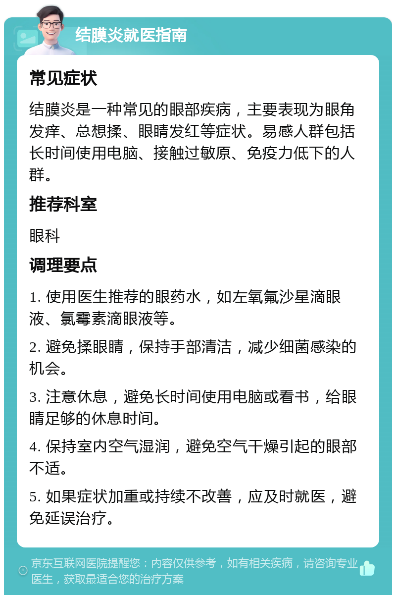 结膜炎就医指南 常见症状 结膜炎是一种常见的眼部疾病，主要表现为眼角发痒、总想揉、眼睛发红等症状。易感人群包括长时间使用电脑、接触过敏原、免疫力低下的人群。 推荐科室 眼科 调理要点 1. 使用医生推荐的眼药水，如左氧氟沙星滴眼液、氯霉素滴眼液等。 2. 避免揉眼睛，保持手部清洁，减少细菌感染的机会。 3. 注意休息，避免长时间使用电脑或看书，给眼睛足够的休息时间。 4. 保持室内空气湿润，避免空气干燥引起的眼部不适。 5. 如果症状加重或持续不改善，应及时就医，避免延误治疗。