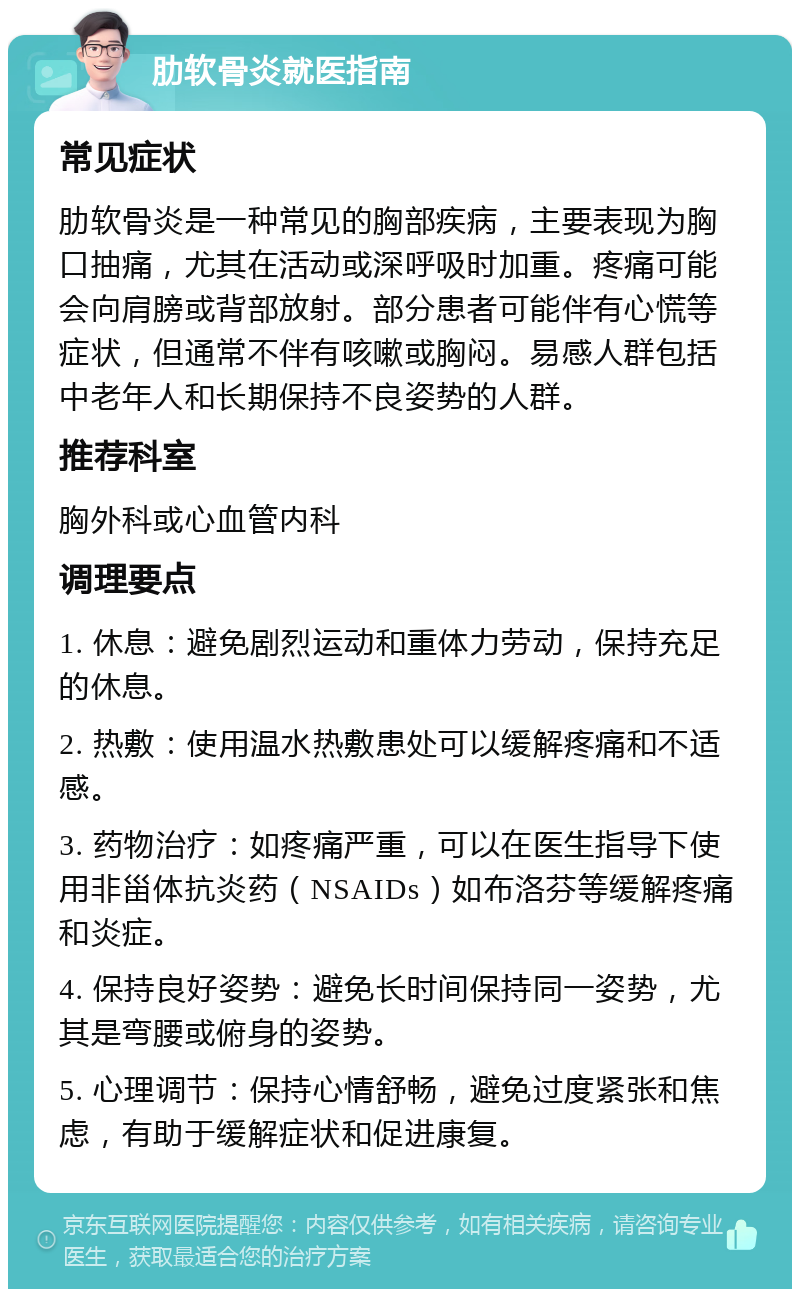 肋软骨炎就医指南 常见症状 肋软骨炎是一种常见的胸部疾病，主要表现为胸口抽痛，尤其在活动或深呼吸时加重。疼痛可能会向肩膀或背部放射。部分患者可能伴有心慌等症状，但通常不伴有咳嗽或胸闷。易感人群包括中老年人和长期保持不良姿势的人群。 推荐科室 胸外科或心血管内科 调理要点 1. 休息：避免剧烈运动和重体力劳动，保持充足的休息。 2. 热敷：使用温水热敷患处可以缓解疼痛和不适感。 3. 药物治疗：如疼痛严重，可以在医生指导下使用非甾体抗炎药（NSAIDs）如布洛芬等缓解疼痛和炎症。 4. 保持良好姿势：避免长时间保持同一姿势，尤其是弯腰或俯身的姿势。 5. 心理调节：保持心情舒畅，避免过度紧张和焦虑，有助于缓解症状和促进康复。