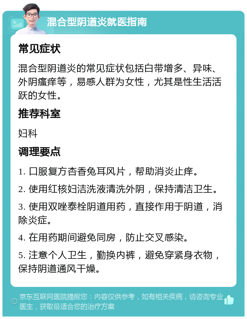 混合型阴道炎就医指南 常见症状 混合型阴道炎的常见症状包括白带增多、异味、外阴瘙痒等，易感人群为女性，尤其是性生活活跃的女性。 推荐科室 妇科 调理要点 1. 口服复方杏香兔耳风片，帮助消炎止痒。 2. 使用红核妇洁洗液清洗外阴，保持清洁卫生。 3. 使用双唑泰栓阴道用药，直接作用于阴道，消除炎症。 4. 在用药期间避免同房，防止交叉感染。 5. 注意个人卫生，勤换内裤，避免穿紧身衣物，保持阴道通风干燥。