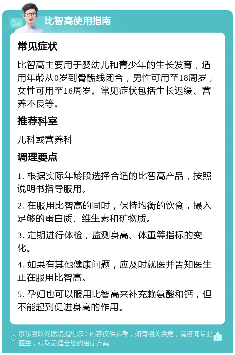 比智高使用指南 常见症状 比智高主要用于婴幼儿和青少年的生长发育，适用年龄从0岁到骨骺线闭合，男性可用至18周岁，女性可用至16周岁。常见症状包括生长迟缓、营养不良等。 推荐科室 儿科或营养科 调理要点 1. 根据实际年龄段选择合适的比智高产品，按照说明书指导服用。 2. 在服用比智高的同时，保持均衡的饮食，摄入足够的蛋白质、维生素和矿物质。 3. 定期进行体检，监测身高、体重等指标的变化。 4. 如果有其他健康问题，应及时就医并告知医生正在服用比智高。 5. 孕妇也可以服用比智高来补充赖氨酸和钙，但不能起到促进身高的作用。