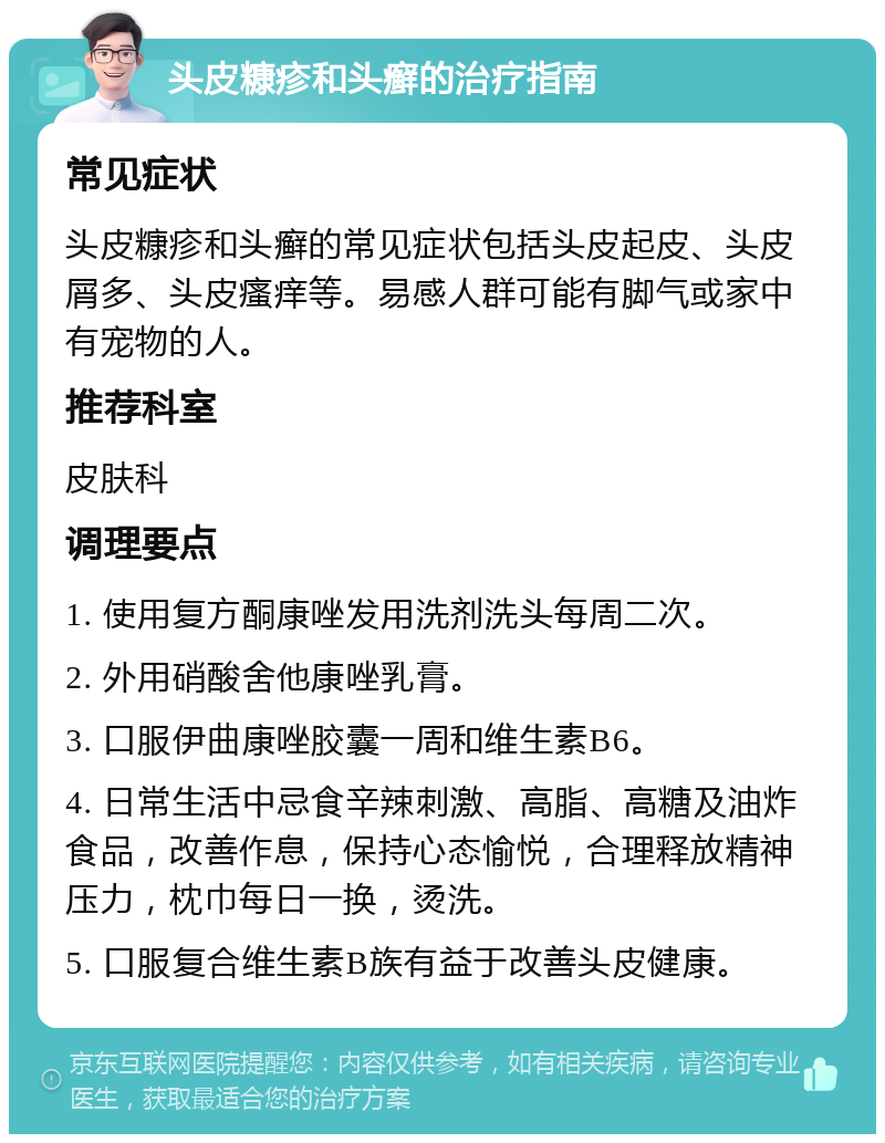 头皮糠疹和头癣的治疗指南 常见症状 头皮糠疹和头癣的常见症状包括头皮起皮、头皮屑多、头皮瘙痒等。易感人群可能有脚气或家中有宠物的人。 推荐科室 皮肤科 调理要点 1. 使用复方酮康唑发用洗剂洗头每周二次。 2. 外用硝酸舍他康唑乳膏。 3. 口服伊曲康唑胶囊一周和维生素B6。 4. 日常生活中忌食辛辣刺激、高脂、高糖及油炸食品，改善作息，保持心态愉悦，合理释放精神压力，枕巾每日一换，烫洗。 5. 口服复合维生素B族有益于改善头皮健康。