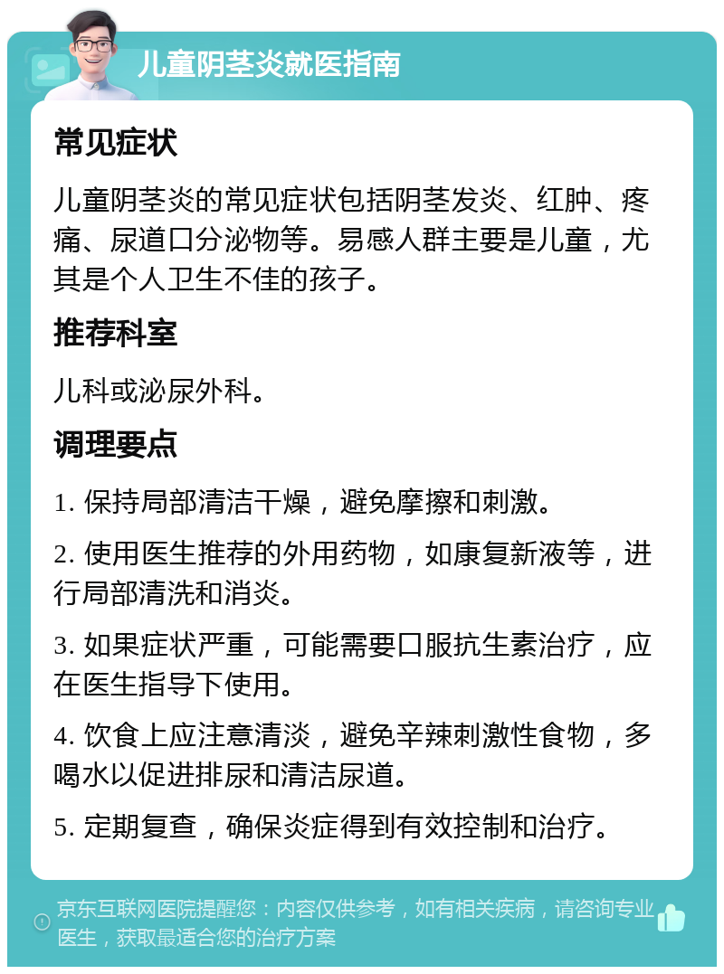 儿童阴茎炎就医指南 常见症状 儿童阴茎炎的常见症状包括阴茎发炎、红肿、疼痛、尿道口分泌物等。易感人群主要是儿童，尤其是个人卫生不佳的孩子。 推荐科室 儿科或泌尿外科。 调理要点 1. 保持局部清洁干燥，避免摩擦和刺激。 2. 使用医生推荐的外用药物，如康复新液等，进行局部清洗和消炎。 3. 如果症状严重，可能需要口服抗生素治疗，应在医生指导下使用。 4. 饮食上应注意清淡，避免辛辣刺激性食物，多喝水以促进排尿和清洁尿道。 5. 定期复查，确保炎症得到有效控制和治疗。