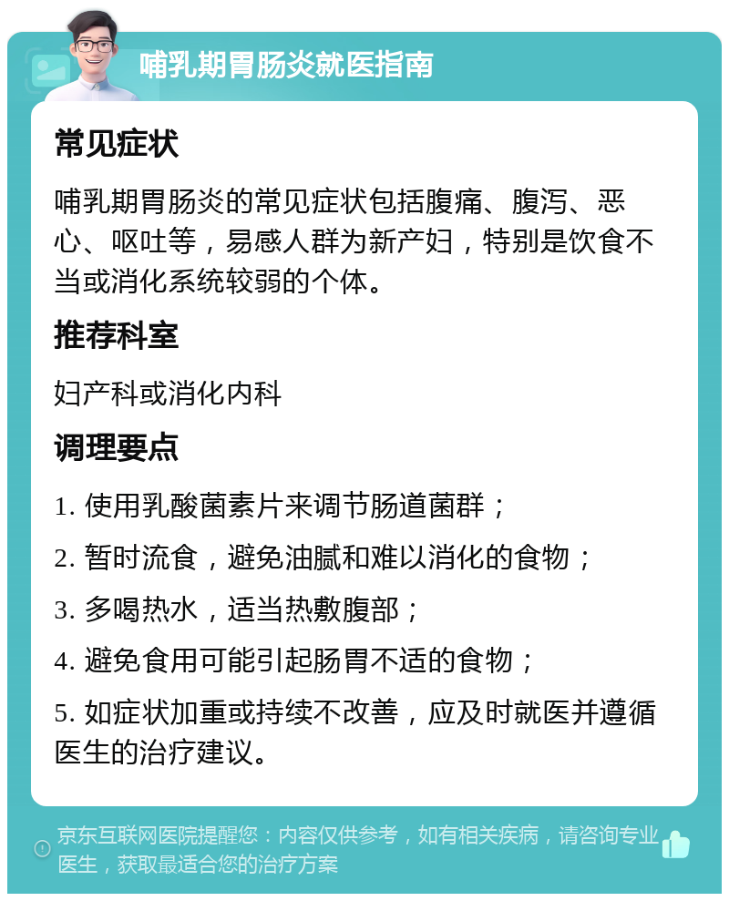 哺乳期胃肠炎就医指南 常见症状 哺乳期胃肠炎的常见症状包括腹痛、腹泻、恶心、呕吐等，易感人群为新产妇，特别是饮食不当或消化系统较弱的个体。 推荐科室 妇产科或消化内科 调理要点 1. 使用乳酸菌素片来调节肠道菌群； 2. 暂时流食，避免油腻和难以消化的食物； 3. 多喝热水，适当热敷腹部； 4. 避免食用可能引起肠胃不适的食物； 5. 如症状加重或持续不改善，应及时就医并遵循医生的治疗建议。