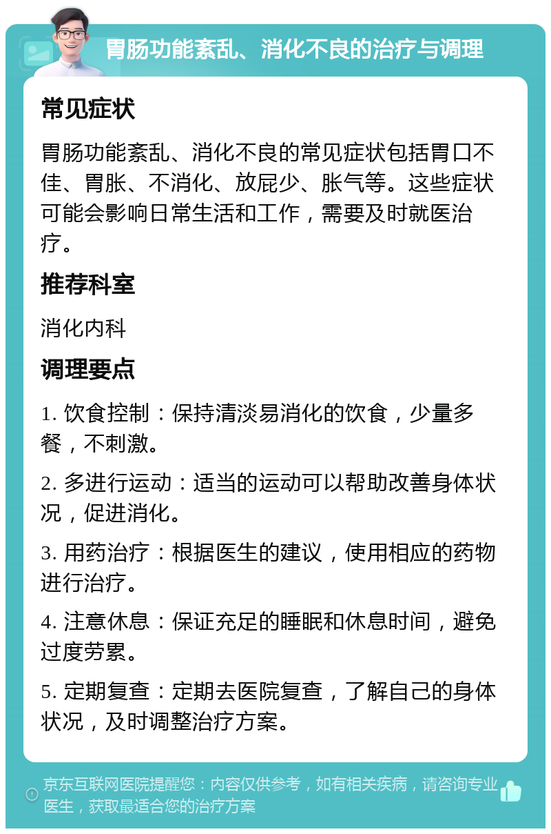 胃肠功能紊乱、消化不良的治疗与调理 常见症状 胃肠功能紊乱、消化不良的常见症状包括胃口不佳、胃胀、不消化、放屁少、胀气等。这些症状可能会影响日常生活和工作，需要及时就医治疗。 推荐科室 消化内科 调理要点 1. 饮食控制：保持清淡易消化的饮食，少量多餐，不刺激。 2. 多进行运动：适当的运动可以帮助改善身体状况，促进消化。 3. 用药治疗：根据医生的建议，使用相应的药物进行治疗。 4. 注意休息：保证充足的睡眠和休息时间，避免过度劳累。 5. 定期复查：定期去医院复查，了解自己的身体状况，及时调整治疗方案。