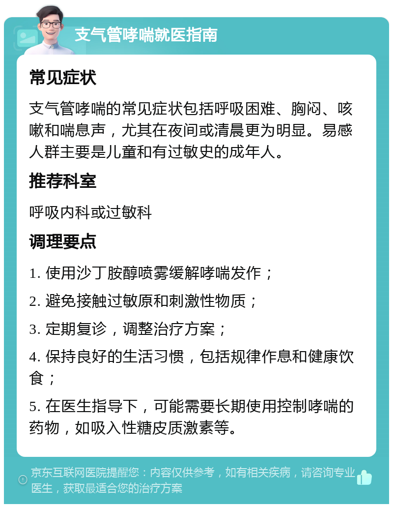 支气管哮喘就医指南 常见症状 支气管哮喘的常见症状包括呼吸困难、胸闷、咳嗽和喘息声，尤其在夜间或清晨更为明显。易感人群主要是儿童和有过敏史的成年人。 推荐科室 呼吸内科或过敏科 调理要点 1. 使用沙丁胺醇喷雾缓解哮喘发作； 2. 避免接触过敏原和刺激性物质； 3. 定期复诊，调整治疗方案； 4. 保持良好的生活习惯，包括规律作息和健康饮食； 5. 在医生指导下，可能需要长期使用控制哮喘的药物，如吸入性糖皮质激素等。