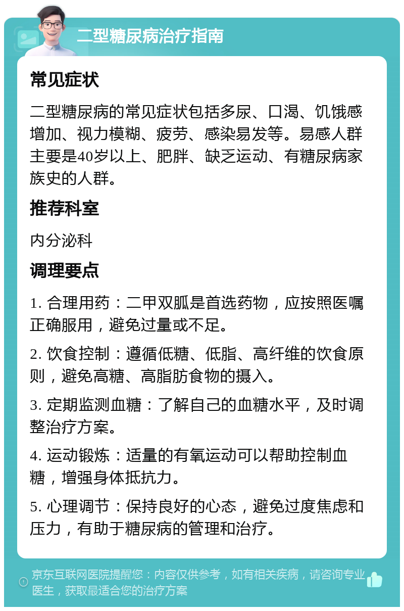 二型糖尿病治疗指南 常见症状 二型糖尿病的常见症状包括多尿、口渴、饥饿感增加、视力模糊、疲劳、感染易发等。易感人群主要是40岁以上、肥胖、缺乏运动、有糖尿病家族史的人群。 推荐科室 内分泌科 调理要点 1. 合理用药：二甲双胍是首选药物，应按照医嘱正确服用，避免过量或不足。 2. 饮食控制：遵循低糖、低脂、高纤维的饮食原则，避免高糖、高脂肪食物的摄入。 3. 定期监测血糖：了解自己的血糖水平，及时调整治疗方案。 4. 运动锻炼：适量的有氧运动可以帮助控制血糖，增强身体抵抗力。 5. 心理调节：保持良好的心态，避免过度焦虑和压力，有助于糖尿病的管理和治疗。