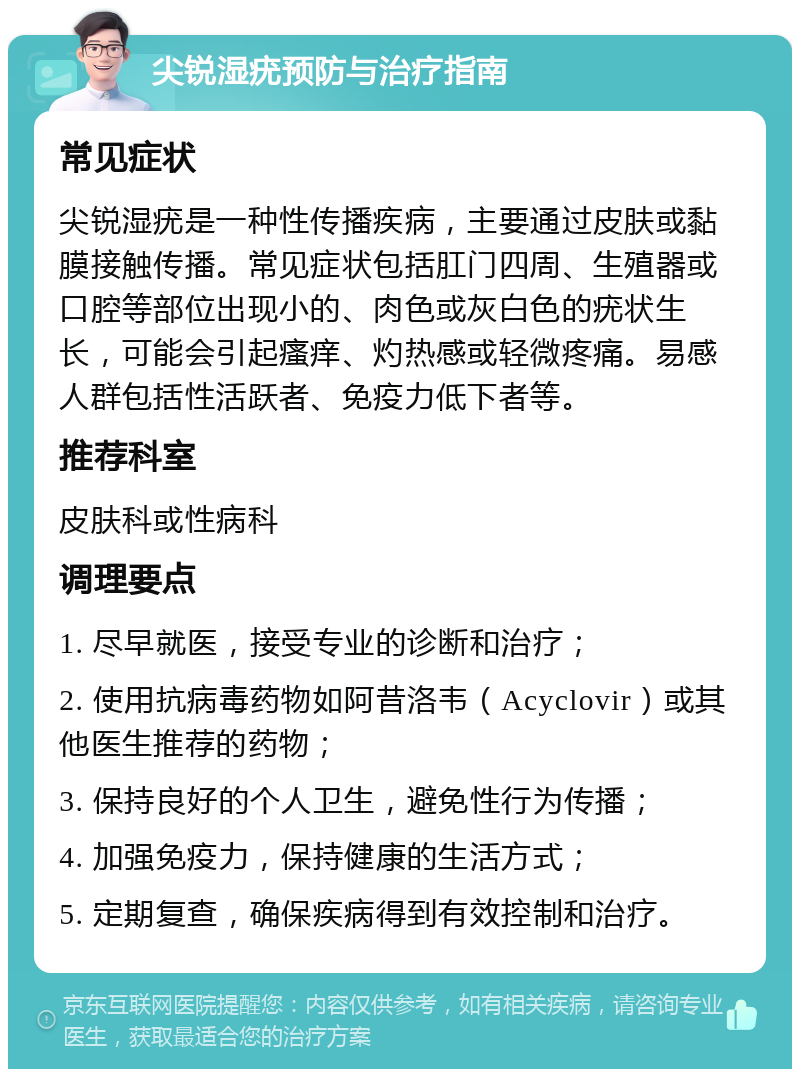 尖锐湿疣预防与治疗指南 常见症状 尖锐湿疣是一种性传播疾病，主要通过皮肤或黏膜接触传播。常见症状包括肛门四周、生殖器或口腔等部位出现小的、肉色或灰白色的疣状生长，可能会引起瘙痒、灼热感或轻微疼痛。易感人群包括性活跃者、免疫力低下者等。 推荐科室 皮肤科或性病科 调理要点 1. 尽早就医，接受专业的诊断和治疗； 2. 使用抗病毒药物如阿昔洛韦（Acyclovir）或其他医生推荐的药物； 3. 保持良好的个人卫生，避免性行为传播； 4. 加强免疫力，保持健康的生活方式； 5. 定期复查，确保疾病得到有效控制和治疗。