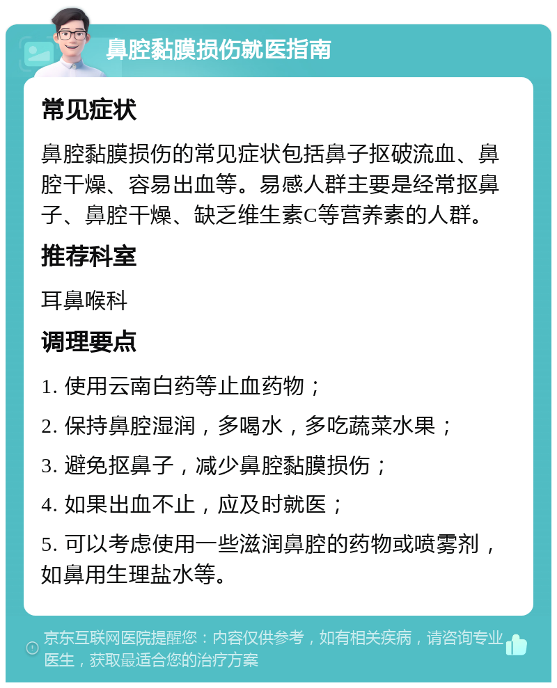 鼻腔黏膜损伤就医指南 常见症状 鼻腔黏膜损伤的常见症状包括鼻子抠破流血、鼻腔干燥、容易出血等。易感人群主要是经常抠鼻子、鼻腔干燥、缺乏维生素C等营养素的人群。 推荐科室 耳鼻喉科 调理要点 1. 使用云南白药等止血药物； 2. 保持鼻腔湿润，多喝水，多吃蔬菜水果； 3. 避免抠鼻子，减少鼻腔黏膜损伤； 4. 如果出血不止，应及时就医； 5. 可以考虑使用一些滋润鼻腔的药物或喷雾剂，如鼻用生理盐水等。