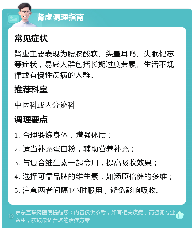 肾虚调理指南 常见症状 肾虚主要表现为腰膝酸软、头晕耳鸣、失眠健忘等症状，易感人群包括长期过度劳累、生活不规律或有慢性疾病的人群。 推荐科室 中医科或内分泌科 调理要点 1. 合理锻炼身体，增强体质； 2. 适当补充蛋白粉，辅助营养补充； 3. 与复合维生素一起食用，提高吸收效果； 4. 选择可靠品牌的维生素，如汤臣倍健的多维； 5. 注意两者间隔1小时服用，避免影响吸收。