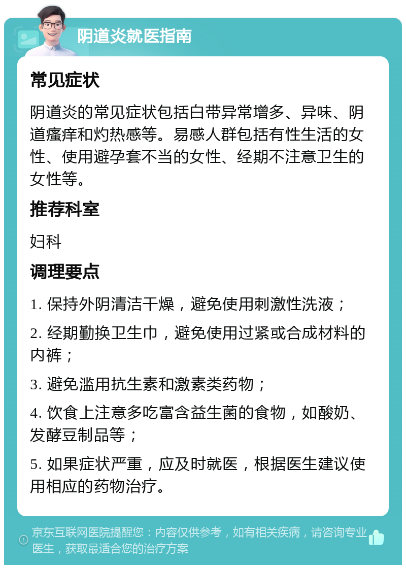 阴道炎就医指南 常见症状 阴道炎的常见症状包括白带异常增多、异味、阴道瘙痒和灼热感等。易感人群包括有性生活的女性、使用避孕套不当的女性、经期不注意卫生的女性等。 推荐科室 妇科 调理要点 1. 保持外阴清洁干燥，避免使用刺激性洗液； 2. 经期勤换卫生巾，避免使用过紧或合成材料的内裤； 3. 避免滥用抗生素和激素类药物； 4. 饮食上注意多吃富含益生菌的食物，如酸奶、发酵豆制品等； 5. 如果症状严重，应及时就医，根据医生建议使用相应的药物治疗。