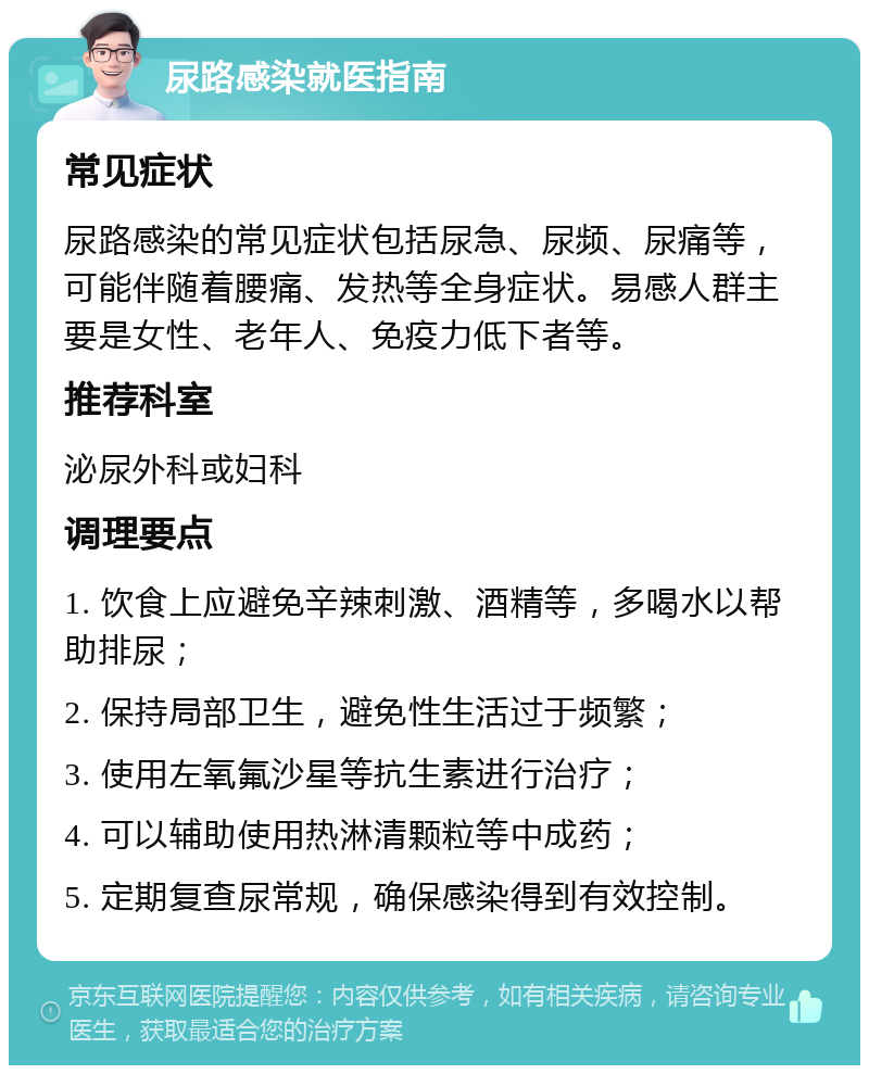 尿路感染就医指南 常见症状 尿路感染的常见症状包括尿急、尿频、尿痛等，可能伴随着腰痛、发热等全身症状。易感人群主要是女性、老年人、免疫力低下者等。 推荐科室 泌尿外科或妇科 调理要点 1. 饮食上应避免辛辣刺激、酒精等，多喝水以帮助排尿； 2. 保持局部卫生，避免性生活过于频繁； 3. 使用左氧氟沙星等抗生素进行治疗； 4. 可以辅助使用热淋清颗粒等中成药； 5. 定期复查尿常规，确保感染得到有效控制。