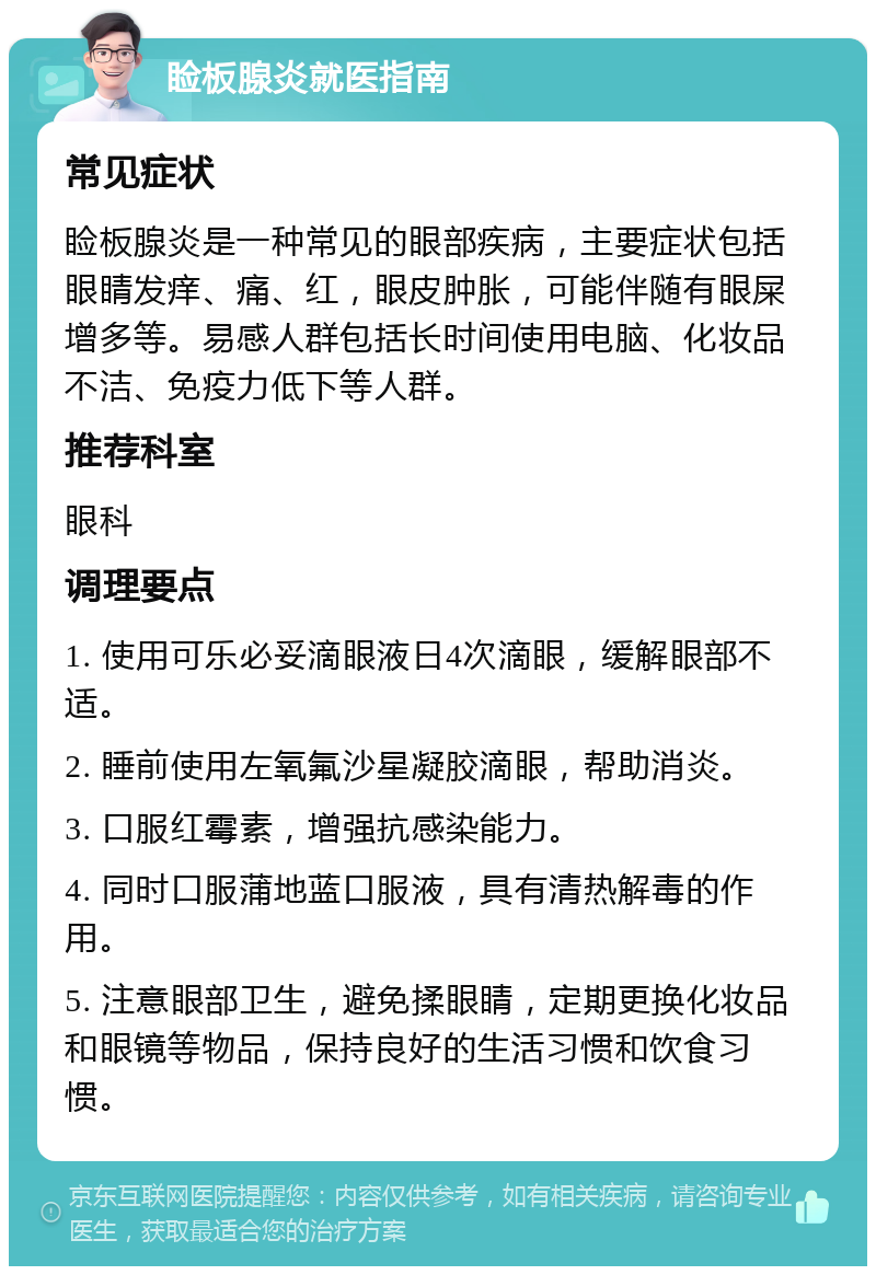 睑板腺炎就医指南 常见症状 睑板腺炎是一种常见的眼部疾病，主要症状包括眼睛发痒、痛、红，眼皮肿胀，可能伴随有眼屎增多等。易感人群包括长时间使用电脑、化妆品不洁、免疫力低下等人群。 推荐科室 眼科 调理要点 1. 使用可乐必妥滴眼液日4次滴眼，缓解眼部不适。 2. 睡前使用左氧氟沙星凝胶滴眼，帮助消炎。 3. 口服红霉素，增强抗感染能力。 4. 同时口服蒲地蓝口服液，具有清热解毒的作用。 5. 注意眼部卫生，避免揉眼睛，定期更换化妆品和眼镜等物品，保持良好的生活习惯和饮食习惯。