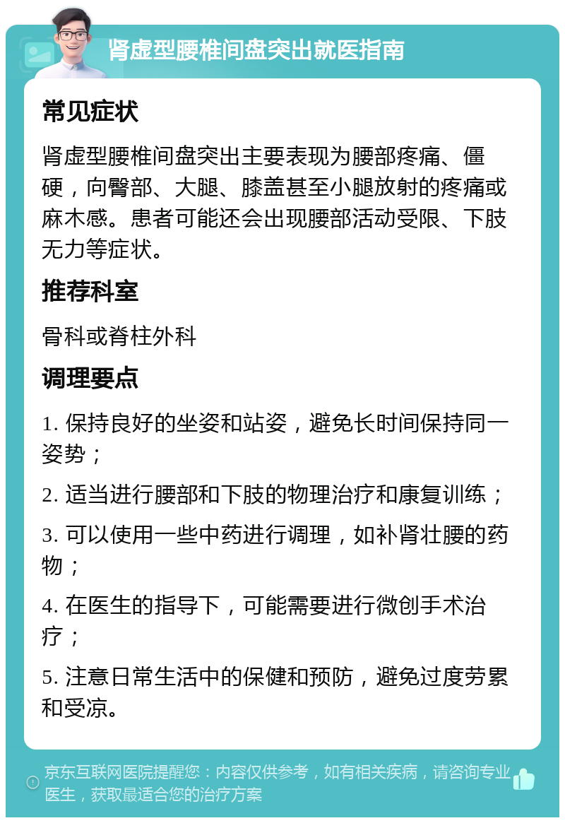 肾虚型腰椎间盘突出就医指南 常见症状 肾虚型腰椎间盘突出主要表现为腰部疼痛、僵硬，向臀部、大腿、膝盖甚至小腿放射的疼痛或麻木感。患者可能还会出现腰部活动受限、下肢无力等症状。 推荐科室 骨科或脊柱外科 调理要点 1. 保持良好的坐姿和站姿，避免长时间保持同一姿势； 2. 适当进行腰部和下肢的物理治疗和康复训练； 3. 可以使用一些中药进行调理，如补肾壮腰的药物； 4. 在医生的指导下，可能需要进行微创手术治疗； 5. 注意日常生活中的保健和预防，避免过度劳累和受凉。