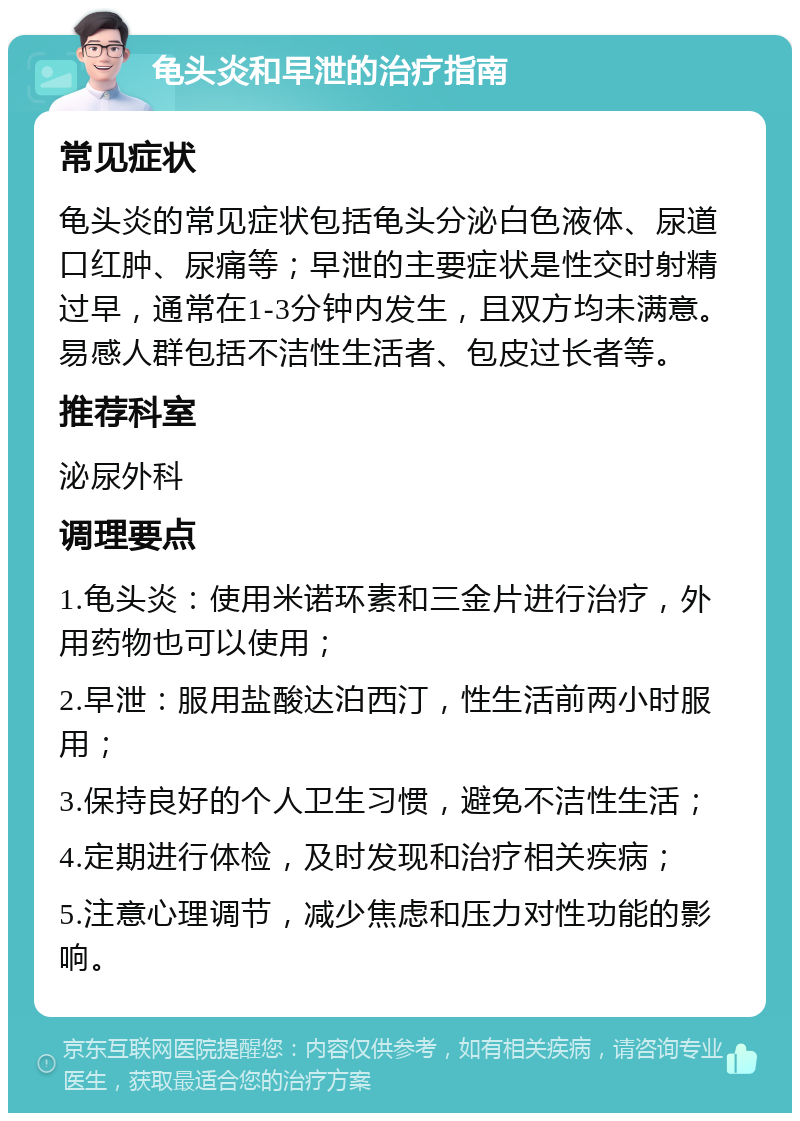 龟头炎和早泄的治疗指南 常见症状 龟头炎的常见症状包括龟头分泌白色液体、尿道口红肿、尿痛等；早泄的主要症状是性交时射精过早，通常在1-3分钟内发生，且双方均未满意。易感人群包括不洁性生活者、包皮过长者等。 推荐科室 泌尿外科 调理要点 1.龟头炎：使用米诺环素和三金片进行治疗，外用药物也可以使用； 2.早泄：服用盐酸达泊西汀，性生活前两小时服用； 3.保持良好的个人卫生习惯，避免不洁性生活； 4.定期进行体检，及时发现和治疗相关疾病； 5.注意心理调节，减少焦虑和压力对性功能的影响。