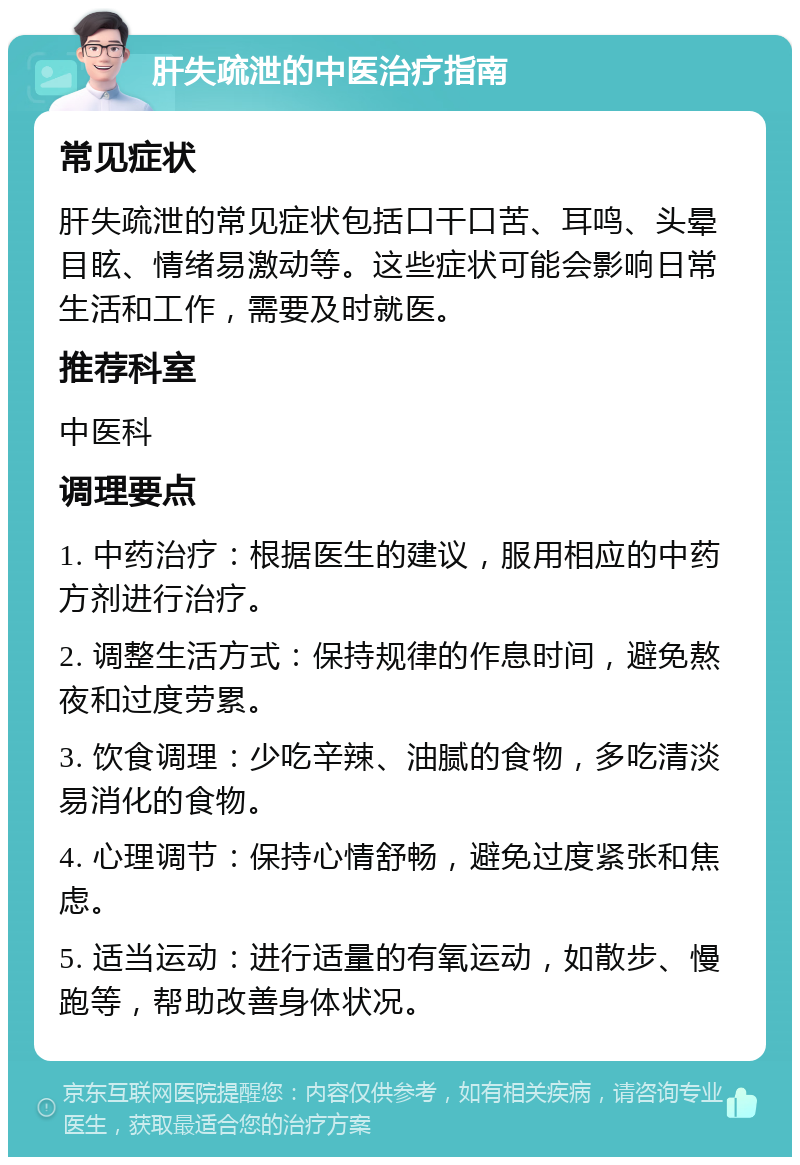 肝失疏泄的中医治疗指南 常见症状 肝失疏泄的常见症状包括口干口苦、耳鸣、头晕目眩、情绪易激动等。这些症状可能会影响日常生活和工作，需要及时就医。 推荐科室 中医科 调理要点 1. 中药治疗：根据医生的建议，服用相应的中药方剂进行治疗。 2. 调整生活方式：保持规律的作息时间，避免熬夜和过度劳累。 3. 饮食调理：少吃辛辣、油腻的食物，多吃清淡易消化的食物。 4. 心理调节：保持心情舒畅，避免过度紧张和焦虑。 5. 适当运动：进行适量的有氧运动，如散步、慢跑等，帮助改善身体状况。