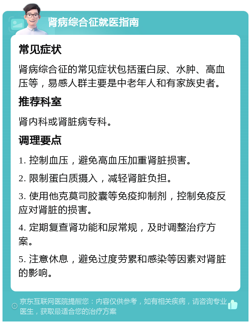 肾病综合征就医指南 常见症状 肾病综合征的常见症状包括蛋白尿、水肿、高血压等，易感人群主要是中老年人和有家族史者。 推荐科室 肾内科或肾脏病专科。 调理要点 1. 控制血压，避免高血压加重肾脏损害。 2. 限制蛋白质摄入，减轻肾脏负担。 3. 使用他克莫司胶囊等免疫抑制剂，控制免疫反应对肾脏的损害。 4. 定期复查肾功能和尿常规，及时调整治疗方案。 5. 注意休息，避免过度劳累和感染等因素对肾脏的影响。